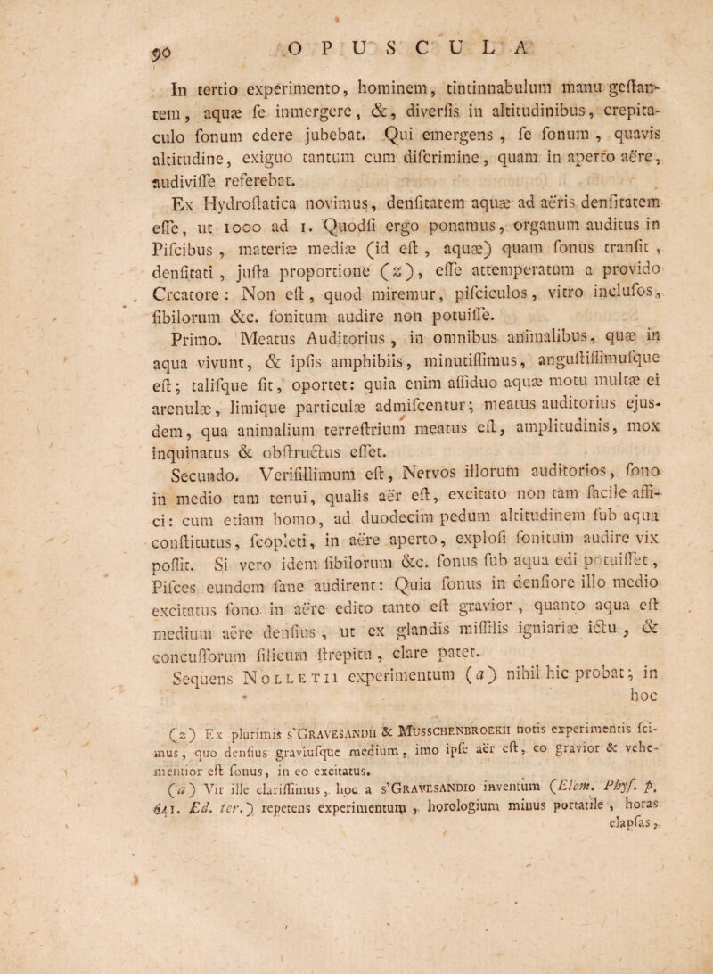 $>0 I In tertio experimento, hominem, tintinnabulum manu gedan> tem, aquce fe inmergere, &, diverfis in altitudinibus, crepita¬ culo fonum edere jubebat. Qui emergens , fe fonum , quavis altitudine, exiguo tantum cum diferimine, quam in aperto aere, audiviffe referebat. Ex Hydrodatica novimus, denfitatem aquae ad aeris denfitatem ede, ut iooo ad i. Quodfi ergo ponamus, organum auditus in Pifcibus , materiae medice (id ed , aquae) quam fonus tranfit , denfitati , juda proportione (z), ede attemperatum a provido Creatore: Non ed , quod miremur, pifciculos, vitro inclufos, fibilorum &c. fonitum audire non potui fle. Primo. Meatus Auditorius, in omnibus animalibus, quae in aqua vivunt, & ipfis amphibiis, minutidimus, angudiffimufque ed; talifque fit, oportet: quia enim afliduo aquae motu multae ei arenulae, limique particulae admifeentur; meatus auditorius ejus¬ dem, qua animalium terredrium meatus ed, amplitudinis, mox inquinatus & obdrudlus edet. Secundo. Verifillimum ed, Nervos illorum auditorios, fono in medio tam tenui, qualis aer ed, excitato non tam faci]e affi¬ ci: cum etiam homo, ad duodecim pedum altitudinem fub aqua condiemus, fcopieti, in aere aperto, explofi fonitum audire vix podit. Si vero idem fibilorum bec. fonus fub aqua edi potuidet, Pifces eundem fane audirent: Quia ionus in dendore illo medio excitatus lono in aere edito tanto ed gravioi , quanto aqua ed medium aere denfms , ut ex glandis midilis igniariae iftu , & concufforum filicum drepitu , clare patet. Sequens Nolletii experimentum (0) nihil hic probat; in • . hoc (2) Ex plurimis s'Gravesandii & Musschenbroekii notis experimentis fel¬ inus , quo denfus graviufquc medium, imo ipfe aer cft, eo giavior & vene¬ ni emior ed fonus, in eo excitatus. (#) Vir ille clariflimushoc a s’GravesaNDIO inventum (Elent. Pbyf. p, $41, Ed. ter.') repetens experimentum 3 horologium minus portatile , horas elapfas r