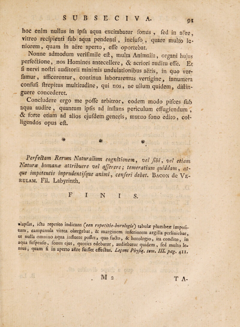 f S U B S E C I V A. ?I hoc enim nullus in ipfa aqua excitabatur fornis , fed in aere. vitreo recipienti fub aqua pendenti, inclufo , quare multo le¬ niorem, quam in aere aperto, elfe oportebat. , Nonne admodum verifimile dt, multa Animalia, organi hujus perfectione,^nos Homines antecellere, & acriori auditu eiTe. Et 11 nervi noftri auditorii minimis undulationibus aeris, in quo ver¬ tamur, afficerentur, continua laboraremus vertigine, innumera confufi ftrepitus multitudine, qui nos, ne ullum quidem, diftin- - guere concederet. Concludere ergo me pofle arbitror, eodem modo pifces fub aqua audire, quantum ipfis ad initans periculum effugiendum , & forte etiam ad alios ejufdem generis, mutuo fono edito, col¬ ligendos opus ell. ^ « Perfectam Rerum Naturalium cognitionem, vel fibi, vel etiam Natur ce humana attribuere vel affer er e; temer alium quiddam, at- que impotentis inprudentifque animi, cenferi debet. Bacok de Ve- rulam. Fil. Labyrinth, FINIS. •kpfas, iau repetito indicans Qeen repetitie-horologie') tabui* plumbea impoli¬ tum , campanula vitrea obtegebat, & marginem inferiorem argilla perliniebat ut nulla omnino aqua influere pollet, quofado, & horologio, ira condito, in aqua fufpenfo, fonus ejus, quoties edebatur, audiebatur quidem , fed multo le- mus, quam fi in aperto aere fuiflct effe&us. Legem Pbyfiq. tm. IIL pag. 411. T A-