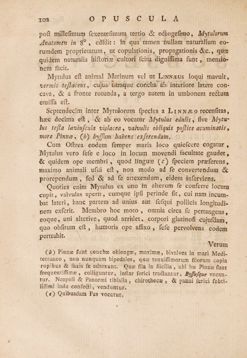 poft millefimum fexentefimum tertio & odogefimo, Mytulorum Anatomen in 8° , edidit: in qua tamen nullam naturalium eo- rumdem proprietatum, ut copulationis, propagationis &c., qute quidem naturalis hifloria? cultori fcitu dignilfima fune, mentio¬ nem facit. Mytulus cft animal Marinum vel ut Linn^us loqui mavult, vermis tejlaceus, cujus utraque concha ab interiore latere con¬ cava, & a fronte rotunda, a tergo autem in umbonem redtura emilfa eft. Septendecim inter Mytulorum fpecies a Linn^eo recenfitas, haec decima eft , & ab eo vocatur Mytulus edulis, five Mytu- Ius tefia laviu/cula violacea, valvulis obliquis pojtice acuminatis, inore Pinnce, Qb) byjjiim habens exferendam. Cum Oftrea eodem femper maris loco qtiiefcere cogatur , Mytulus vero fefe c loco in locum movendi facultate gaudet, & quidem ope membri , quod linguae (c) fpeciem praeferens, maximo animali ufui efl , non modo ad fe converrendum Sc prorependum, fed & ad fe attexendum, eidem inferviens. Quoties enim Mytulus ex uno in alterum fe conferre locum cupit, valvulas aperit, cumque ipfl perinde fit, cui nam incum¬ bat lateri, hanc partem ad unius aut fefqui pollicis longitudi¬ nem exferit. Membro hoc moto , omnia circa fe pertangens, eoque, uni alterive, quod arridet, corpori glutinofi cujufaam, quo obfitum eft , humoris ope affixo , fefe pervolvens eodem pertrahit. Verum O) Pinnae funt conchae oblongae, maximae, bivalves in mari Medi¬ terraneo , non nunquam bipedales, quae tenuiffimorum filorum copia rupibus & faxis fe adtexunt. Qiue fila in Sicilia, ubi haj Pinnae funt frequentiffimaecolliguntur, inftar ferici tradantur, Byfufque vocan¬ tur. Neapoli & Panormi tibialia , chirothecae , & panni lerid fubti- liflimi inde confedi, venduntur. (O Quibusdam Pus vocatur. »