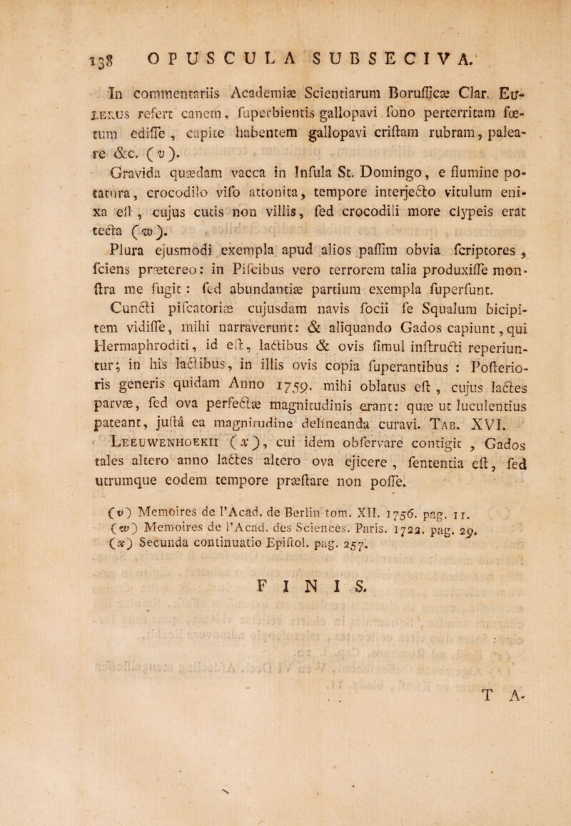 \ 138 OPUSCULA S U B S E C I V A. In commentariis Academiae Scientiarum Borufficae Clar, Eu- XERUs refert canem, fuperbientis gallopavi fono perterritam foe¬ tum edifte , capite habentem gallopavi criftam rubram, palea¬ re & c, ( v ). Gravida quaedam vacca in Infula St. Domingo, e flumine po¬ tatura, crocodilo vifo attonita, tempore incerjedto vitulum eni¬ xa ell , cujus cutis non villis, fed crocodili more ciypeis erat tedta (-w). Plura ejusmodi exempla apud alios pafllm obvia fcriptores , fciens pmetereo: in Pifcibus vero terrorem talia produxifle mon- ftra me fugit: fed abundantiae partium exempla fuperfunt. Cuncti pifcatoriae cujusdam navis focii fe Squalum bicipi¬ tem vidifle, mihi narraverunt: & aliquando Gados capiunt, qui Hermaphroditi, id eft, ladtibus & ovis fimul inftructi reperiun- tur; in his lactibus, in illis ovis copia fuperantibus : Pofterio- ris generis quidam Anno 1759. mihi oblatus eft , cujus la&es parvae, fed ova perfectae magnitudinis erant: quae ut luculentius pateant, jufta ea magnitudine delineanda curavi. Tab. XV7I. ' Leeuwenhoekii (a*), cui idem obfervare contigit , Gados tales altero anno ladtes altero ova ejicere, fententia eft, fed utrumque eodem tempore praeftare non pofle. O) Memoires de 1’Acad. de Berlin tom. XII. 1756. pag. 11. (w) Memoires de l’Acad. des Sciences. Paris. 1723. pag. 29. O) Secunda continuatio Epiftol. pag. 257. FINIS. T A-