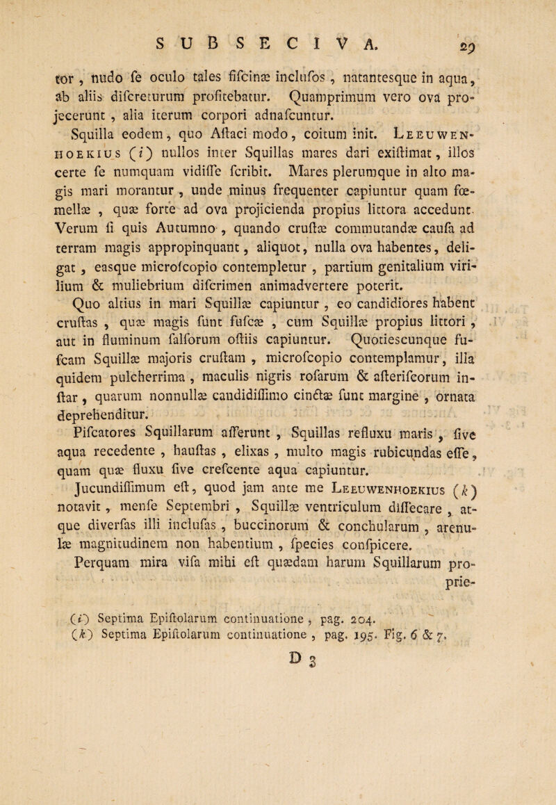 sp for , nudo fe oculo tales fifcinse incltifos , natantesque in aqua, ab aliis difcreturum profitebatur. Quamprimum vero ova pro» jecerunt , alia iterum corpori adnafcuntur. Squilla eodem, quo Adaci modo, coitum init. Leeuwen» hoekius (i) nullos inter Squillas mares dari exiftimat, illos certe fe numquam vidiffe fcribit. Mares plerumque in alto ma¬ gis mari morantur , unde minus frequenter capiuntur quam fce- mellas , quae forte ad ova projicienda propius lictora accedunt- Verum fi quis Autumno , quando crudae commutandae caufa ad terram magis appropinquant, aliquot, nulla ova habentes, deli¬ gat , easque microfcopio contempletur , partium genitalium viri¬ lium & muliebrium difcrimen animadvertere poterit. Quo altius in mari Squillae capiuntur , eo candidiores habent crudas , quae magis funt fufcae , cum Squillae propius littori , aut in fluminum falforum odiis capiuntur. Quotieseunque fu- fcam Squillce majoris cruflam , microfcopio contemplamur, illa quidem pulcherrima , maculis nigris rofarum & aderifeorum in¬ dar , quarum nonnullae caudidifflmo cinte funt margine , ornata deprehenditur. Pifcatores Squillarum afferunt , Squillas refluxu maris , flve aqua recedente , hauflas , elixas , multo magis rubicundas e(Fe, quam quae fluxu flve crefcente aqua capiuntur. Jucundiflimum ed, quod jam ante me Leeuwenhoekius (k) notavit, menfe Septembri, Squillae ventriculum diflecare , at¬ que diverfas illi includis , buccinorum & conchularum , arenu¬ lae magnitudinem non habentium , fpecies confpicere. Perquam mira vifa mihi ed quaedam harum Squillarum pro- prie» (O Septima Epiflolarum continuatione , pag. 204. (&) Septima Epiflolarum continuatione, pag. 195. Fig. 6&