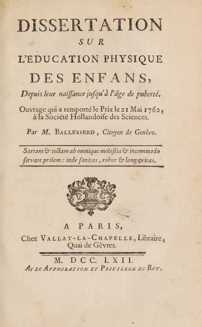 DISSERTATION SUR L’'EDUCATION PHYSIQUE . DES ENFANS,; Depuis leur naïffance jufqu'à l'âge de puberté. Ouvrage qui a remporté le Prixle21 Mai 17625 à la Société Hollandoife des Sciences. Par M. BALLEXxSERD , Citoyen de Genève. D me) Suartam € teélam ab omnique moleflia &amp; incommodo fervate prolem : inde fanitas , robur &amp; longævitas. ANA Chez VALLAT-LA-CHAPELLE, Libraire, Quai de Gèvres. 2 HDccirii Ày Ec APPROBATION ET Prirriecz pu Roy,