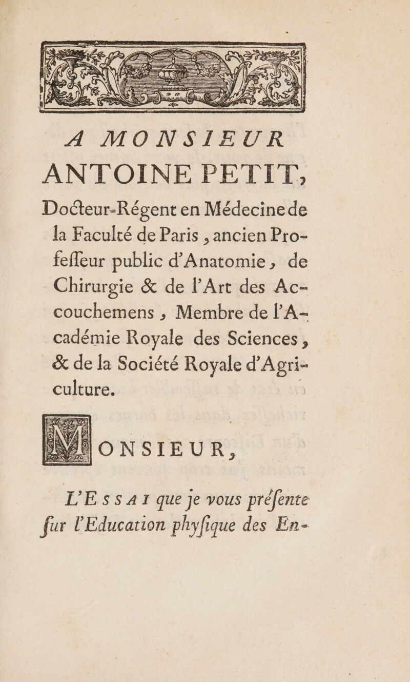 LES, PASSE == : PR Nr = C2 D D —— S A |E Gant =) AE) VA à &gt; Re RS f Lé ANTOINE PETIT, Docteur-Régent en Médecine de la Faculté de Paris , ancien Pro- fefleur public d'Anatomie, de Chirurgie &amp; de l’Art des Ac- couchemens ,; Membre de l’A- cadémie Royale des Sciences, &amp; de la Société Royale d'Agri- culture. NIONSIEUR, L'Essar que je vous préfente fur l'Education phyfique des En-