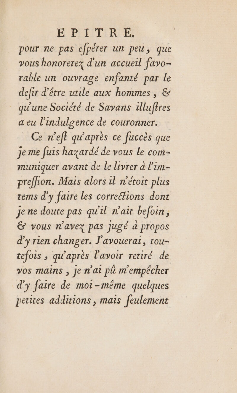 E BITIR EE pour ne pas efpérer un peu, que vous honorerez d'un accueil favo- rable un ouvrage enfanté par le defir d’être utile aux hommes , € qu'une Société de Savans illuffres a eu l’indulgence de couronner. Ce n'ef? qu'après ce fuccès que je me fuis hazardé de vous le com- muniquer avant de le livrer a l’im- preffion. Mais alors il n'étoit plus tems d’y faire les correétions dont je ne doute pas qu'il n'ait befoin, € vous n'avez pas jugé a propos d'y rien changer. J'avouerat, tou- cefois ; qu'après l'avoir retiré de vos mans , Je n'ai pl m'empêcher d'y faire de moi-même quelques petites additions , mais feulement