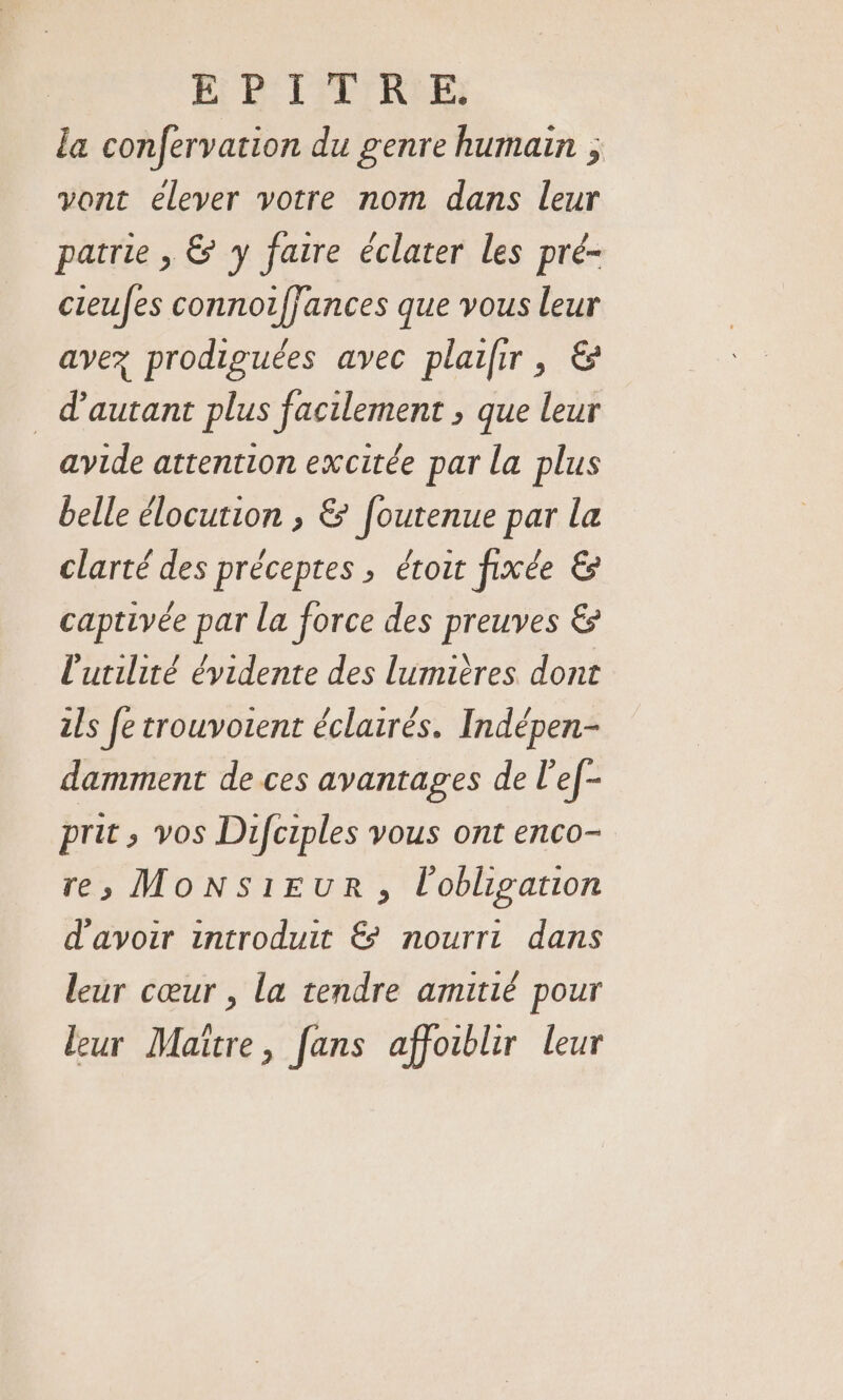 EH BP TITRE la confervation du genre humain ; vont elever votre nom dans leur patrie , &amp; y faire éclater les pré- cieufes connotffances que vous leur avez prodiguées avec plailir, &amp; d'autant plus facilement ; que leur avide attention excitée par la plus belle élocution , &amp; [outenue par la clarté des préceptes ; étour fixée &amp; captivée par la force des preuves &amp; l'utilité évidente des lumières dont ils fe trouvotent éclairés. Indépen- damment de ces avantages de l'ef- prit , vos Difciples vous ont enco- res MONSIEUR, l'obligation d'avoir introduit &amp; nourri dans leur cœur , La tendre amitié pour leur Maître, fans affoiblir leur