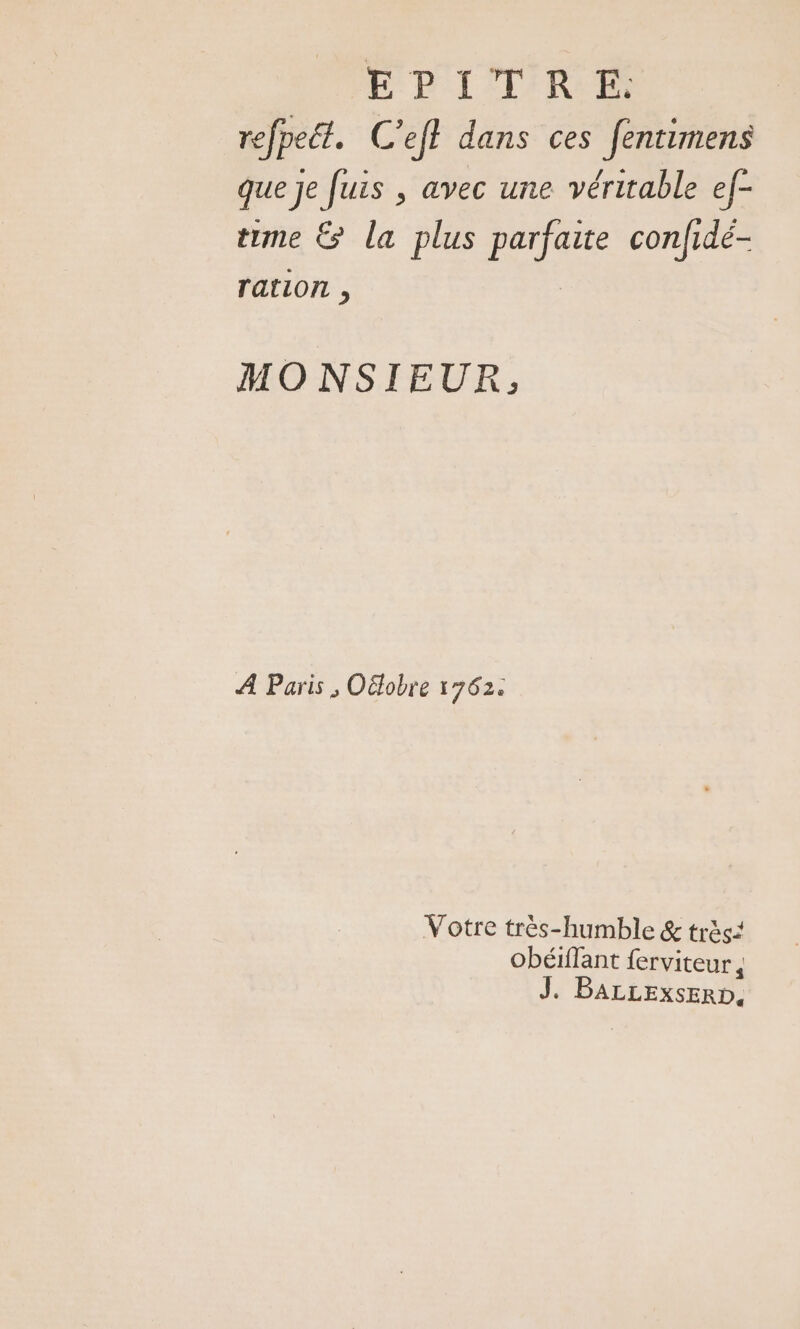 EPITRE. refpeét. C’efl dans ces fentimens que Je fuis , avec une véritable ef- time &amp; la plus in bi confidé- ration , MO NSIEUR, À Paris , Oëlobre 1762. Votre très-humble &amp; très: obéiflant ferviteur, J. BALLExsERD,