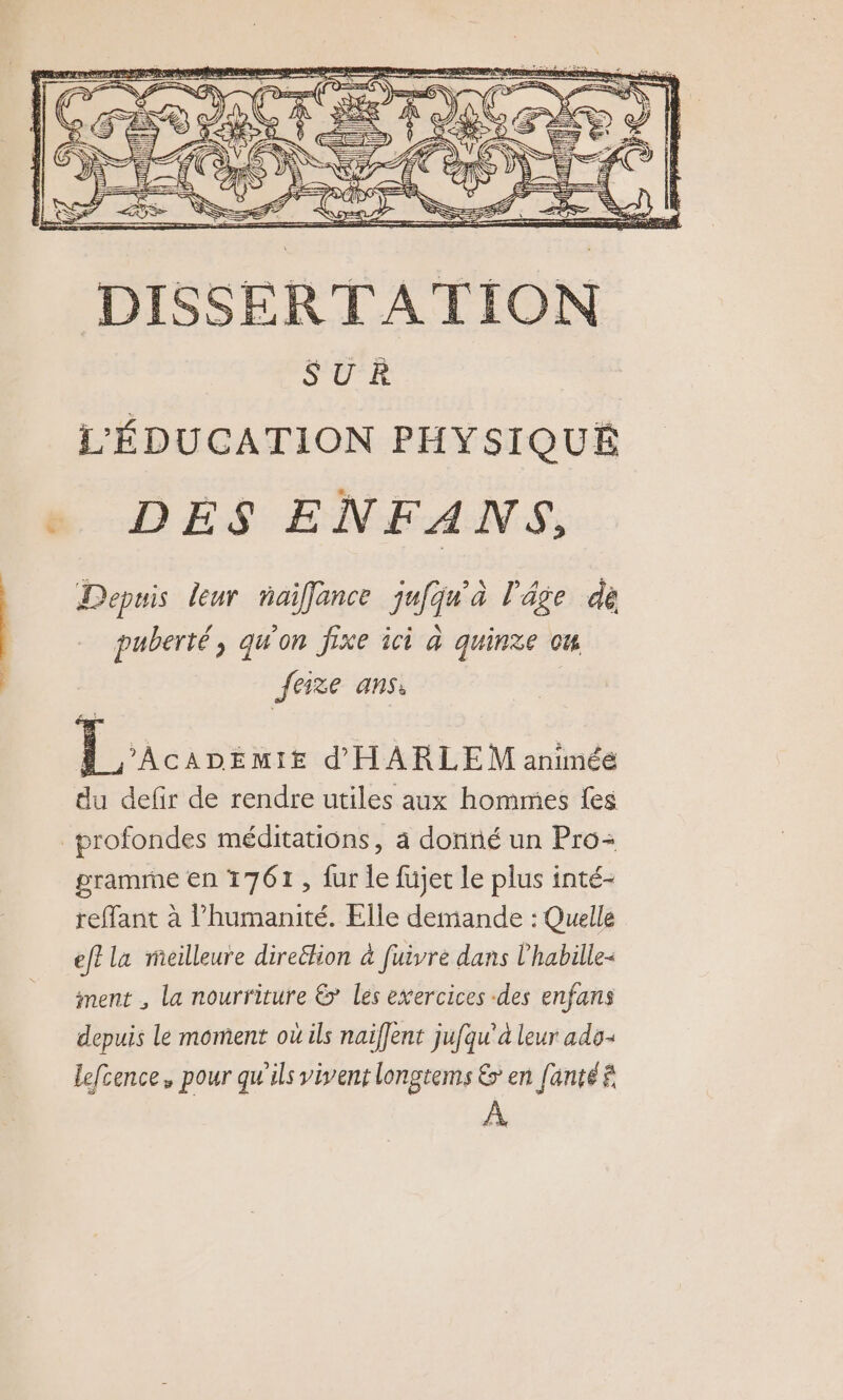 SUR L'ÉDUCATION PHYSIQUE DÉS ENFANS, Depuis leur naiflance jufqu'à l'âge dé puberté, qu'on fixe ici à quinze ou feize ans: | DO d'HARLE M aninéé du defir de rendre utiles aux hommes fes profondes méditations, a donné un Pro: gramme en 1761, fur le füjet le plus inté- reffant à humanité. Elle demande : Quelle ef? la ricilleure direttion à fuivre dans l'habille- ment , la nourriture &amp; les exercices «des enfans depuis le moment où ils naiflent jufqu'à leur ado: lefcence,, pour qu'ils vivent longtems &amp; en fanté