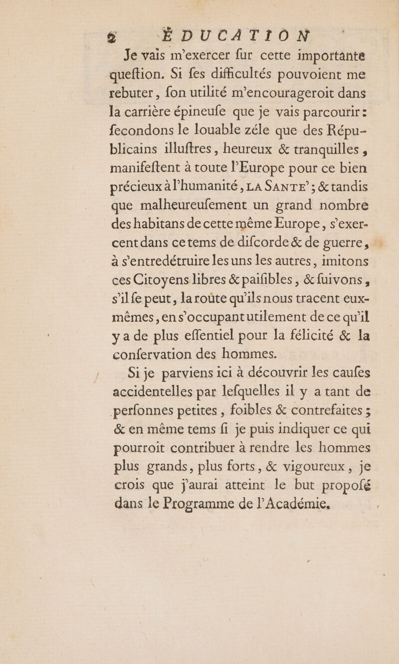 Je vais m’exercer fur cette importante queftion. Si fes difficultés pouvoient me rebuter, fon utilité m’encourageroit dans la carrière épineufe que je vais parcourir : fecondons le louable zéle que des Répu- blicains illuftres, heureux &amp; tranquilles, manifeftent à toute l’Europe pour ce bien précieux à l’humanité , LA SANTE”; &amp;tandis que malheureufement un grand nombre des habitans de cette même Europe, s’exer- cent dans ce tems de difcorde &amp; de guerre, à s’entredétruire les uns les autres, imitons ces Citoyens libres &amp;paifibles, &amp;fuivons, s’ilfe peut, la roûte qu’ils nous tracent eux- mêmes,ens’occupantutilement de ce qu’il ya de plus effentiel pour la félicité &amp; la confervation des hommes. Sije parviens ici à découvrir les caufes accidentelles par lefquelles il y a tant de perfonnes petites , foibles &amp; contrefaites ; &amp; en même tems fi je puis indiquer ce qui pourroit contribuer à rendre les hommes plus grands, plus forts, &amp; vigoureux, je crois que j'aurai atteint le but propolé dans le Programme de l’Académie,