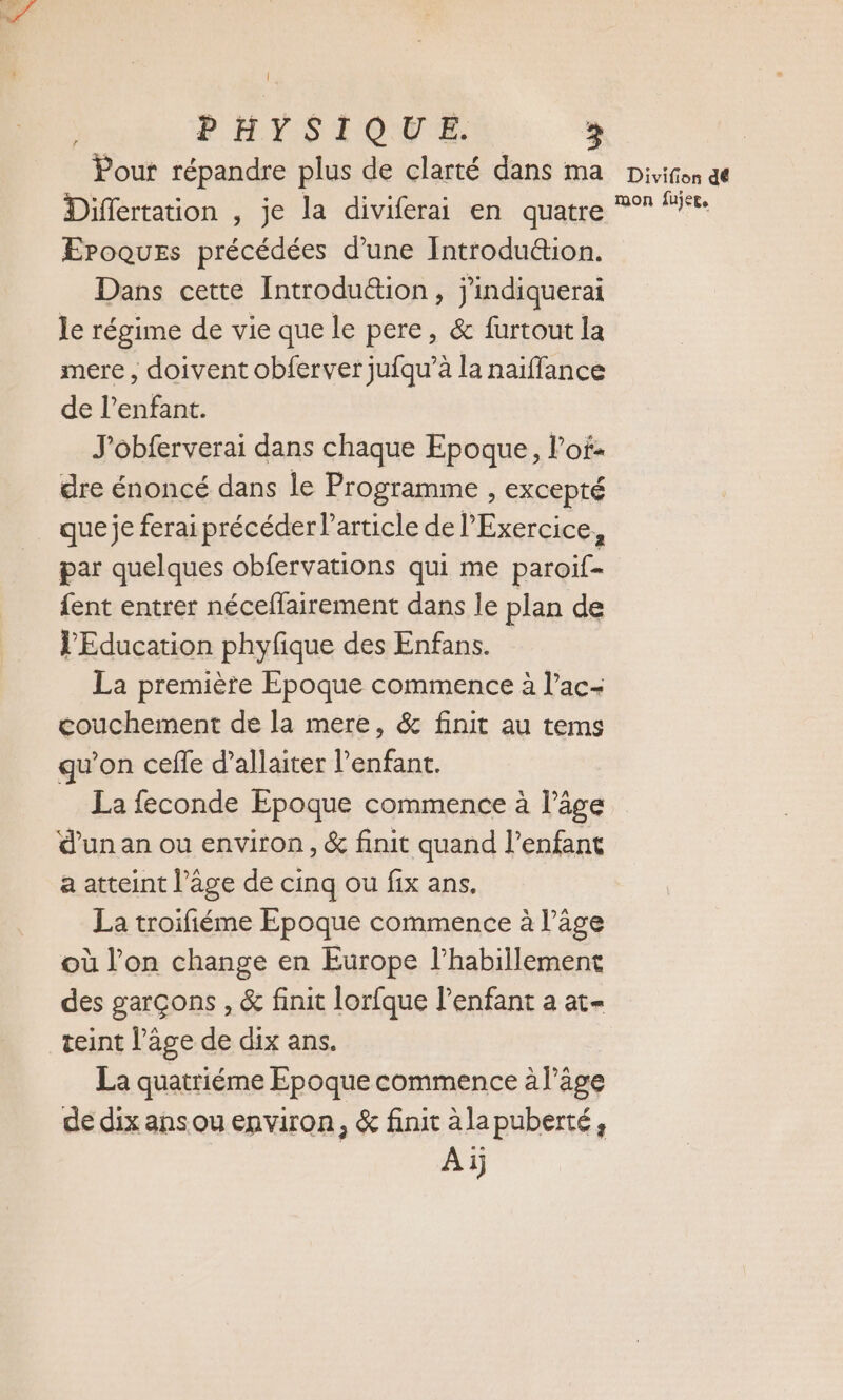 Pour répandre plus de clarté dans ma Divifon de Differtation , je la diviferai en quatre *°* “it. EPoques précédées d’une Introdu&amp;tion. Dans cette Introdution, j'indiquerai le régime de vie que le pere, &amp; furtout la mere , doivent obferver jufqu’à la naïffance de l'enfant. J'obferverai dans chaque Epoque, lof: dre énoncé dans le Programme , EXCepté que je ferai précéder l’article de Exercice, par quelques obfervations qui me paroif- fent entrer néceflairement dans le plan de PEducation phyfique des Enfans. La première Epoque commence à l’ac- couchement de la mere, &amp; finit au tems qu’on cefle d’allaiter l'enfant. La feconde Epoque commence à l’âge d’un an ou environ, &amp; finit quand l'enfant a atteint l’âge de cinq ou fix ans. La troifiéme Epoque commence à l’âge où l’on change en Europe l'habillement des garçons , &amp; finit lorfque l'enfant a at- teint l’âge de dix ans. La quatriéme Epoque commence à l’âge de dix ans ou environ, &amp; finit àlapuberté, Aïj