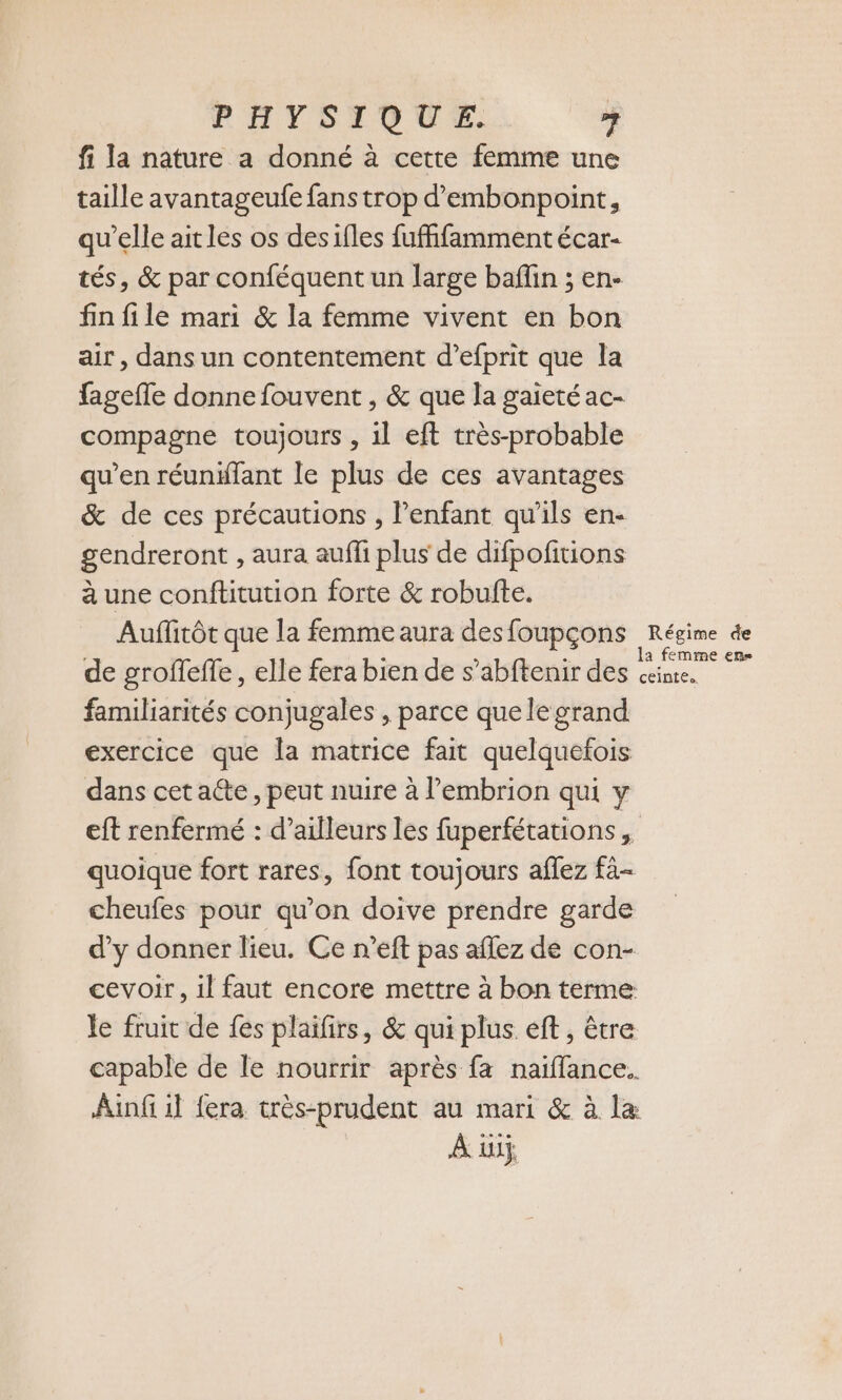 PHYSTED VE: si fi la nature a donné à cette femme une taille avantageufe fanstrop d’embonpoint, qu'elle ait les os desifles fuffifamment écar- tés, &amp; par conféquent un large baffin ; en- fin file mari &amp; la femme vivent en bon air , dans un contentement d’efprit que la fagefle donne fouvent , &amp; que la gaieté ac- compagne toujours , 1l eft très-probable qu’en réunïlant le plus de ces avantages &amp; de ces précautions , Penfant qu'ils en- gendreront , aura auffi plus de difpofitions à une conftitution forte &amp; robufte. Auffirôt que la femme aura des foupçons Régime de de groffeffe , elle fera bien de s’abftenir des Se familiarités conjugales , parce que le grand exercice que la matrice fait quelquefois dans cet acte, peut nuire à embrion qui y eft renfermé : d’ailleurs les fuperfétations , quoique fort rares, font toujours aflez fà- cheufes pour qu’on doive prendre garde d’y donner lieu. Ce n’eft pas aflez de con- cevoir, il faut encore mettre à bon terme: le fruit de fes plaifirs, &amp; qui plus eft, être capable de le nourrir après fa naiffance.. Ainfi il fera très-prudent au mari &amp; à la À üiÿ