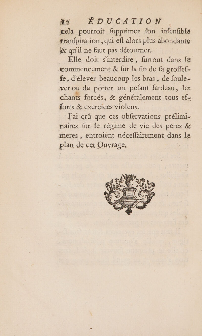 &amp;ÿ ÉDUCATION, cela pourroit fupprimer fon infenfible tranfpiration , qui eft alors plus abondante &amp; qu'il ne faut pas détourner. _ ÆElle doit s'interdire , furtout dans le commencement &amp; fur la fin de fa groffef- fe, d'élever beaucoup les bras, de foule- ver ou de porter un pefant fardeau, les chants forcés, &amp; généralement tous ef- forts &amp; exercices violens. Jai crû que ces obfervations prélimi- naires fur le régime de vie des peres &amp; meres , entroient néceffairement dans le plan de cet Ouvrage,