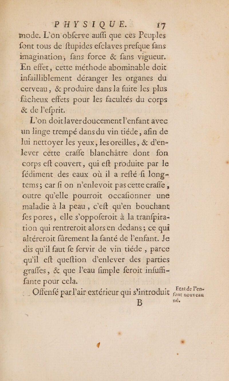 mode. L’on obferve auffi que ces Peuples font tous de ftupides efclaves prefque fans imagination, fans force &amp; fans vigueur. En effet, cette méthode abominable doit infailliblement déranger les organes du cerveau, &amp; produire dans la fuite les plus fècheux effets pour les facultés du corps &amp; de l’efprit. : L'on doitlaver doucement l'enfant avec un linge trempé dans du vin téde, afin de lui nettoyer les yeux, lesoreilles, &amp; d’en- lever cette craffe blanchâtre dont fon corps eft couvert, qui eft produite par le fédiment des eaux où il a refté fi long- tems; car fi on n’enlevoit pas cette crafie, outre qu'elle pourroit occafionner une maladie à la peau, c’eft qu'en bouchant fes pores, elle s’oppoferoit à la tranfpira- tion qui rentreroit alorsen dedans; ce qui altéreroit fàrement la fanté de l'enfant. Je dis qu’il faut fe fervir de vin tiéde , parce qu'il eft queftion d'enlever des parties grafles, &amp; que l’eau fimple feroit infufñ- fante pour cela. … Offenfé par l'air extérieur qui s’introduit iesen ant nouveau B NÉe