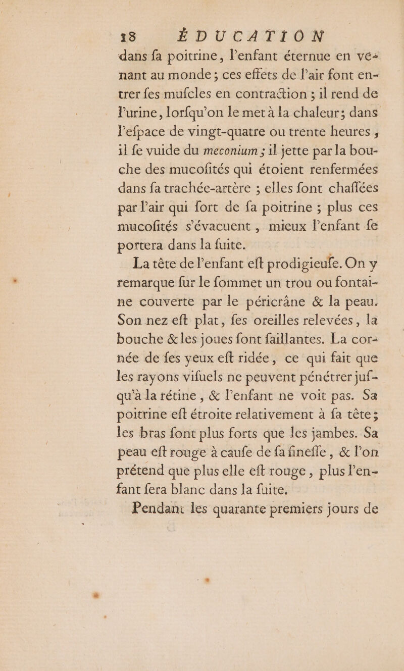 dans fa poitrine, l'enfant éternue en vé+ nant au monde ; ces effets de l’air font en- trer fes mufcles en contraétion ; il rend de l'urine, lorfqu’on le met à la chaleur; dans l’efpace de vingt-quatre ou trente heures , il fe vuide du meconium ; 1l jette par la bou- che des mucofités qui étoient renfermées dans fa trachée-artère ; elles font chaflées par l'air qui fort de fa poitrine ; plus ces mucofités s’évacuent , mieux l'enfant fe portera dans la fuite. La tête de l'enfant eft prodigieufe. On y remarque fur le fommet un trou ou fontai- ne couverte par le péricrane &amp; la peau. Son nez eft plat, fes oreilles relevées, la bouche &amp;les joues font faillantes. La cor- née de fes veux eft ridée, ce qui fait que les rayons vifuels ne peuvent pénétrer juf- qu’à la rétine , &amp; l'enfant ne voit pas. Sa poitrine eft étroite relativement à fa tête; les bras font plus forts que les jambes. Sa peau eft rouge à caufe de fa finefle , &amp; l’on prétend que plus elle eft rouge, plus l’en- fant fera blanc dans la fuite. Pendant les quarante premiers jours de