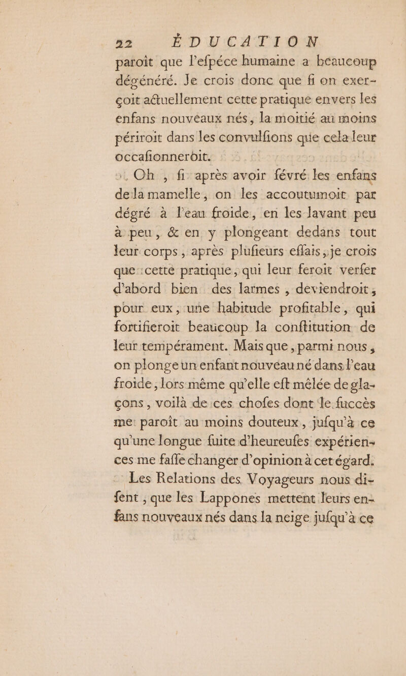 paroit que l’efpéce humaine à beaucoup dégénéré. Je crois donc que fi on exer- çoit atuellement cette pratique envers les enfans nouvéaux nés, la moitié au moins périroit dans les convulfions pe cela leur occafionneroit. ay | ». Oh , fi après avoir févré les enfans dela mamelle, on les accoutumoit par dégré à l’eau froide, en les lavant peu à peu, & en y plongeant dedans tout leur corps, après plufieurs effais je crois que cette pratique, qui leur feroit verfer d’abord bien des larmes , deviendroit, pour eux, une habitude profitable, qui fortifieroit beaucoup la conftitution de leur tempérament. Mais que , parmi nous, on plongeunenfantnouvéauné dans l’eau froide , lors même qu’elle eft mêlée de gla- çons, voilà de ces chofes dont le fuccès me: paroît au moins douteux, jufqu’à ce qu'une longue fuite d’heureufes expérien ces me fafle changer d'opinion à cetégard. : Les Relations des Voyageurs nous di- fent ; que les Lappones mettent leurs en- fans nouveaux nés dans la neige jufqu’à ce