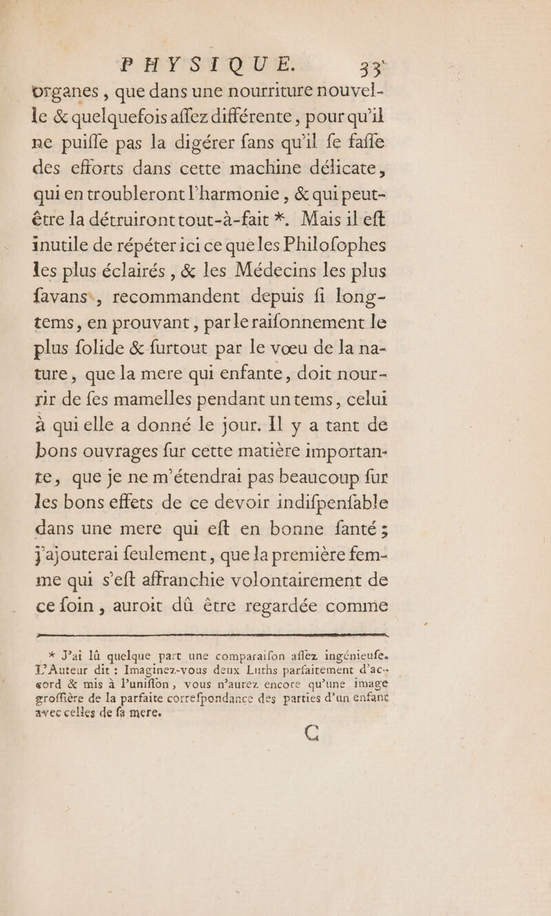 organes , que dans une nourriture nouvel- le &amp; quelquefois affez différente, pour qu'il ne puifle pas la digérer fans qu'il fe faffe des efforts dans cette machine délicate, qui en troubleront l'harmonie , &amp; qui peut- être la détruironttout-à-fait *. Mais il eft inutile de répéter ici ce queles Philofophes les plus éclairés , &amp; les Médecins les plus favans, recommandent depuis fi long- tems, en prouvant, par le raifonnement le plus folide &amp; furtout par le vœu de la na- ture, que la mere qui enfante, doit nour- sir de fes mamelles pendant untems, celui à qui elle a donné le jour. Il y a tant de bons ouvrages fur cette matière importan- te, que je ne m'étendrai pas beaucoup fur les bons effets de ce devoir indifpenfable dans une mere qui eft en bonne fanté; jajouterai feulement, que la première fem- me qui s’eft affranchie volontairement de ce foin , auroit dû être regardée comme * J'ai 1ù quelque paït une comparaifon aflez ingénieufee L’Auteur dit : Imaginez-vous deux Luths parfaitement d’ac-- eord &amp; mis à l’uniflon, vous n’aurez encore qu’une image groffière de la parfaite correfpondance des parties d’un enfant avecceles de fa mere. C