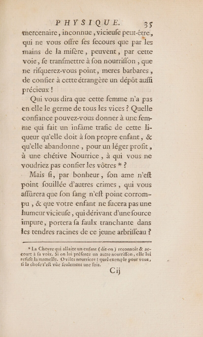 PO NW S DOME. 2s “mercenaire, inconnue , vicieufe peut-être, qui ne vous offre fes fecours que par les mains de la mifère, peuvent, par cette voie, fe tranfmettre à fon nourriflon , que ne rifquerez-vous point, meres barbares , de confier à cette étrangère un dépôt auffi précieux ! Qui vous dira que cette femme n’a pas en elle le germe de tous les vices ! Quelle confiance pouvez-vous donner à une fem- me qui fait un infâme trafic de cette li- queur qu’elle doit à fon propre enfant, &amp; qu'elle abandonne , pour un léger profit, à une chétive Nourrice , à qui vous ne voudriez pas confier les vôtres * ? Mais fi, par bonheur, fon ame n’eft point fouillée d’autres crimes , qui vous affürera que fon fang n’eft point corrom- pu , &amp; que votre enfant ne fucera pas une humeur vicieufe , qui dérivant d’une fource impure, portera fa faulx tranchante dans les tendres racines de ce jeune arbrifleau © * La Chevre qui allaite un enfant (dit-on ) reconnoit &amp; ac- court à fa voix. $i on lui préfente un autre nourriffon , elle lui refufe la mamelle. O viles nourrices ! quel exemple pour vous, fi la chofe s’eit vûe feulement une fois. Cij