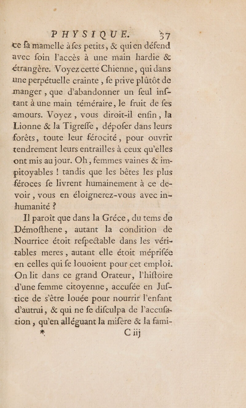 te fà mamelle à fes petits, &amp; qui en défend avec foin l'accès à une main hardie &amp; étrangère. Voyez cette Chienne, qui dans une perpétuelle crainte , fe prive plütôt de manger , que d'abandonner un feul inf- tant à une main téméraire, le fruit de fes amours. Voyez , vous diroit-il enfin, la Lionne &amp; la Tigrefle , dépofer dans leurs forêts, toute leur férocité, pour ouvrir tendrement leurs entrailles à ceux qu’elles ont mis au jour. Oh, femmes vaines &amp; im- pitoyables ! tandis que les bètes les plus féroces fe livrent humainement à ce de- voir , vous en éloignerez-vous avec in- humanité * | Il paroït que dans la Gréce, du tems de Démofthene, autant la condition de Nourrice étoit refpe&amp;able dans les véri- tables meres , autant elle étoit méprifée en celles qui fe louoient pour cet emploi. On lit dans ce grand Orateur, l'hiftoire d'une femme citoyenne, accufée en Juf- tice de s'être louée pour nourrir lenfant d'autrui, &amp; qui ne fe difculpa de l’accufa- tion , qu'en alléguant la mifère &amp; la fami- sy C ui