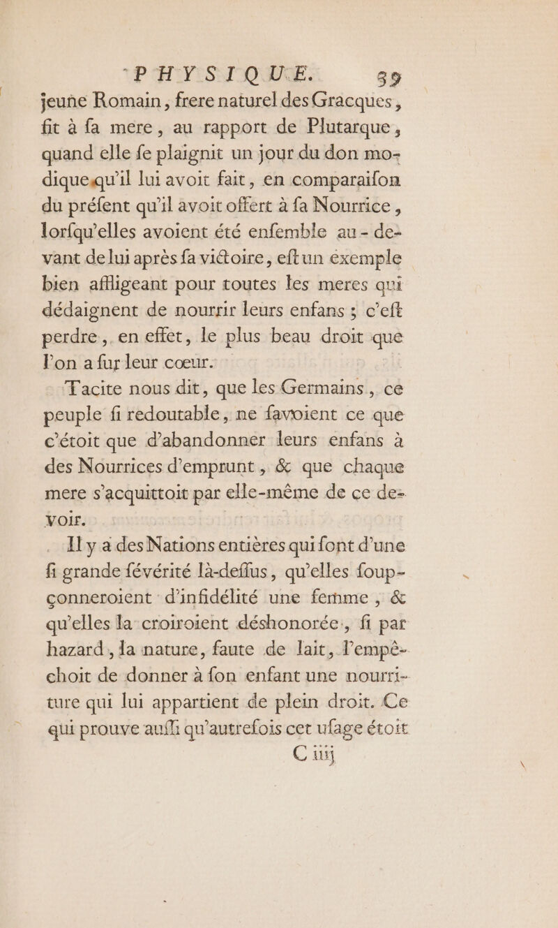 jeune Romain, frere naturel des Gracques, fit à fa mere, au rapport de Plutarque, quand elle fe plaignit un jour du don mo- diquequ'il lui avoit fait, en comparailon du préfent qu'il avoit offert à fa Nourrice, lorfqu’elles avoient été enfemble au - de- vant de lui après fa vittoire, eftun exemple bien aflligeant pour toutes les meres qui dédaignent de nourrir leurs enfans ; c’eft perdre. en effet, le plus beau droit que lon a fur leur cœur. Tacite nous dit, que les Germains, ce peuple fi redoutable, ne favoient ce que c’étoit que d'abandonner leurs enfans à des Nourrices d'emprunt , &amp; que chaque mere s’acquittoit par elle-même de ce de- VOIr. | Il y a des Nations entières qui font d’une fi grande févérité là-deflus, qu’elles foup- conneroient d'infidélité une femme , &amp; qu’elles la’ croiroient déshonorée., fi par hazard , Ja nature, faute de lait, l’empé- choit de donner à fon enfant une nourti- ture qui lui appartient de plein droit. Ce qui prouve aufli qu'autrefois cet ufage étoit C üÿ