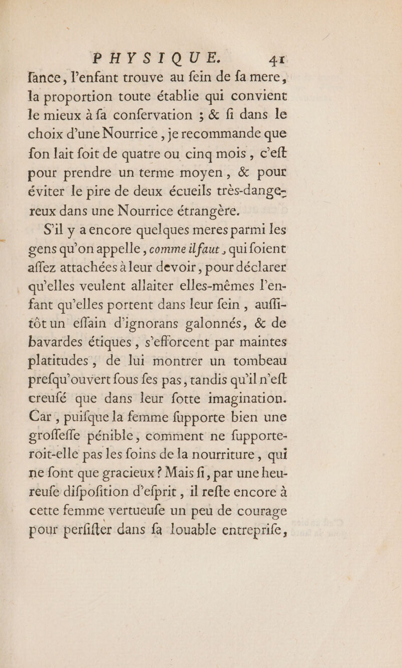 PHYSIQUE. 4x lance, l’enfant trouve au fein de fa mere, la proportion toute établie qui convient le mieux à fa confervation ; &amp; fi dans le choix d’une Nourrice , je recommande que fon lait foit de quatre ou cinq mois, c’eft pour prendre un terme moyen, &amp; pour éviter le pire de deux écueils très-dange- reux dans une Nourrice étrangère. S'il y aencore quelques meres parmi les gens qu’on appelle , comme il faut , qui foient affez attachées à leur devoir, pour déclarer qu’elles veulent allaiter elles-mêmes l’en- fant qu’elles portent dans leur fein , aufli- tôtun eflain d’ignorans galonnés, &amp; de bavardes étiques , s'efforcent par maintes platitudes , de lui montrer un tombeau prefqu’ouvert fous fes pas, tandis qu'il n’eft creufé que dans leur fotte imagination. Car , puifque la femme fupporte bien une groffeffe pénible, comment ne fupporte- roit-elle pas les foins de la nourriture, qui ne font que gracieux ? Mais fi, par une heu- reufe difpofition d’efprit , il refte encore à cette femme vertueufe un peu de courage pour perfifter dans fa louable entreprife,