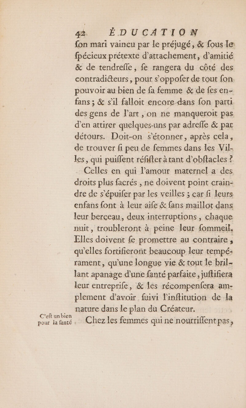 C’eft unbien fon mari vaincu par le préjugé, &amp; fous le fpécieux prétexte d’attachement, d'amitié &amp; de tendrefle, fe rangera du côté des contradiéteurs , pour s’oppofer de tout fon. pouvoir au bien de fa femme &amp; de fes en- fans ; &amp; s'il falloit encore dans fon parti des gens de l’art , on ne manqueroit pas d'en attirer quelques-uns par adrefle &amp; par détours. Doit-on s'étonner, après cela, de trouver fi peu de femmes dans les Vil- les, qui puiffent réfifter à tant d’obftacles £ Celles en qui lamour maternel a des droits plus facrés , ne doivent point crain- dre de s’épuifer par les veilles ; car fi leurs enfans font à leur aife &amp; fans maillot dans leur berceau, deux interruptions, chaque nuit, troubleront à peine leur fommeil, Elles doivent fe promettre au contraire , qu’elles fortifieront beaucoup leur tempé- rament, qu'une longue vie &amp; tout le bril- lant apanage d'une fanté parfaite, juftifiera leur entreprife, &amp; les récompenfera am- plement d’avoir fuivi l'inftitution de la nature dans le plan du Créateur. Chez les femmes qui ne nourriffentpas,