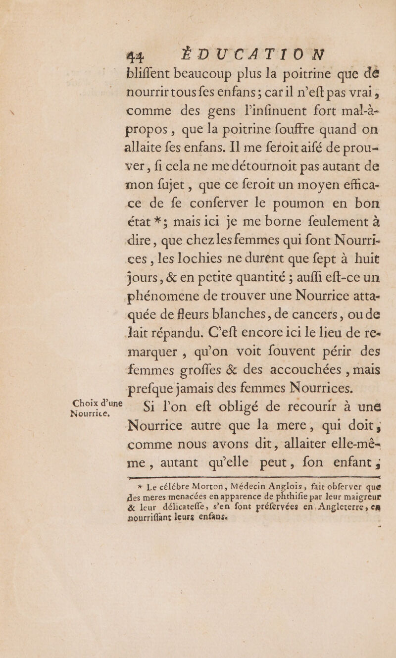 bliffent beaucoup plus la poitrine que dé nourrir tousfes enfans; car il n’eftpas vrai, comme des gens l’infinuent fort mal-à- propos, que la poitrine fouffre quand on allaite fes enfans. Il me feroit aifé de prou- ver, fi cela ne me détournoit pas autant de mon fujet, que ce feroit un moyen effca- ce de fe conferver le poumon en bon état *; mais ici je me borne feulement à dire, que chezles femmes qui font Nourri- ces , les lochies ne durent que fept à huit jours, &amp; en petite quantité ; aufli eft-ce un phénomene de trouver une Nourrice atta- quée de fleurs blanches, de cancers, ou de lait répandu. C’eft encore ici le lieu de re- marquer , qu'on voit fouvent périr des femmes groffes &amp; des accouchées , mais prefque jamais des femmes Nourrices. Si l'on eft obligé de recourir à une Nourrice autre que la mere, qui doit, comme nous avons dit, allaiter elle-mê- me, autant qu'elle peut, fon enfant, Choix d’une Nourrice. re * Le célébre Morton, Médecin Anglois, fait obferver que des meres menacées en apparence de phthifie par leur maigreur &amp; leur délicateffe, s’en font préfervées en Angleterre, cA nourriflant leurs enfanse i …