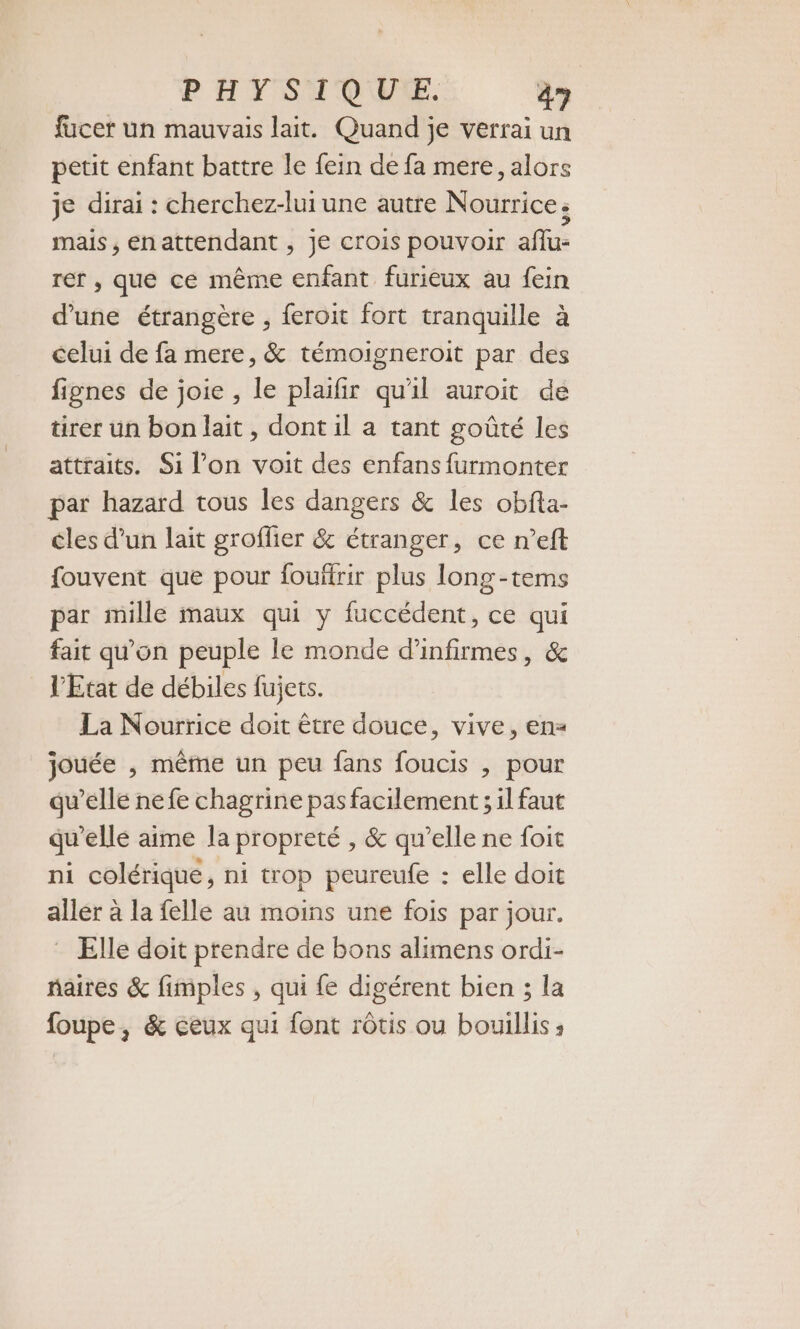 fucer un mauvais lait. Quand je verrai un petit enfant battre le fein de fa mere, alors je dirai : cherchez-lui une autre Nourrice. mais , en attendant , je crois pouvoir aflu- rer , que ce même enfant furieux au fein d’une étrangère , feroit fort tranquille à celui de fa mere, &amp; témoigneroit par des fignes de joie , le plaifir qu'il auroit de tirer un bon lait, dont il a tant goûté les attraits. Si l’on voit des enfans furmonter par hazard tous les dangers &amp; les obfta- cles d’un lait groffier &amp; étranger, ce n’eft fouvent que pour fouftrir plus long-tems par mille maux qui y fuccédent, ce qui fait qu'on peuple le monde d’infirmes, &amp; l'Etat de débiles fujets. La Nourrice doit être douce, vive, en= jouée , même un peu fans foucis , pour qu’elle nefe chagrine pas facilement ; il faut qu elle aime la propreté , &amp; qu’elle ne foit ni colérique, ni trop peureufe : elle doit aller à la felle au moins une fois par jour. Elle doit prendre de bons alimens ordi- naires &amp; fimples , qui {e digérent bien ; la foupe, &amp; ceux qui font rôtis ou bouillis ;