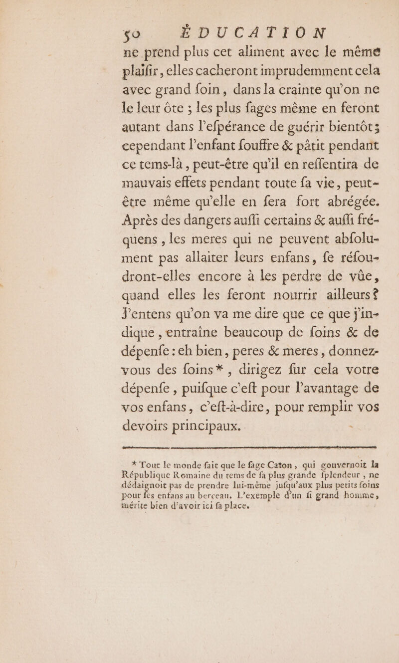 ne prend plus cet aliment avec le même plaïr, elles cacheront imprudemment cela avec grand foin, dans la crainte qu’on ne le leur ête ; les plus fages même en feront autant dans l’efpérance de guérir bientôt; cependant l'enfant fouffre &amp; pâtit pendant ce tems-là , peut-être qu'il en reffentira de mauvais effets pendant toute fa vie, peut- être même qu'elle en fera fort abrégée. Après des dangers aufli certains &amp; aufli fré- quens , les meres qui ne peuvent abfolu- ment pas allaiter leurs enfans, fe réfou- dront-elles encore à les perdre de vüe, quand elles les feront nourrir ailleurs? J'entens qu’on va me dire que ce que j'in- dique , entraine beaucoup de foins &amp; de dépenfe : eh bien, peres &amp; meres, donnez- vous des foins*, dirigez fur cela votre dépenfe , puifque c’eft pour l'avantage de vos enfans, c’eft-à-dire, pour remplir vos devoirs principaux. * Tout le monde fait que le fage Caton, qui gouvernoit Îa République Rémaine du tems de fa plus grande fplendeur , ne dédaignoit pas de prendre lui-même jufqu’aux plus petits foins pour fes enfans au berceau, L’exemple d’un fi grand homme, mérite bien d’avoir ici fa place,