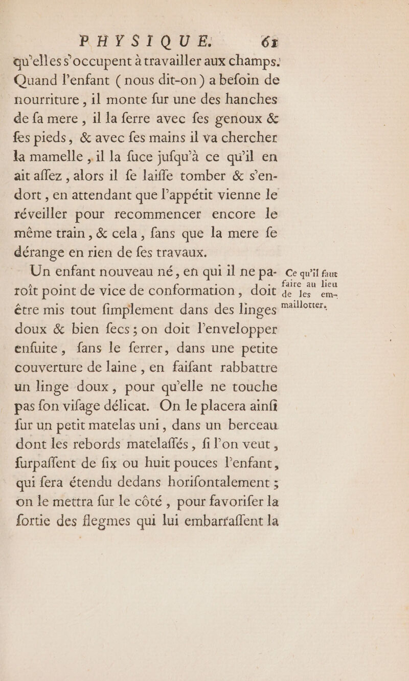 RHTYS TOUS. 6x qu'elles s'occupent à travailler aux champs. Quand l'enfant ( nous dit-on) a befoin de nourriture , 1] monte fur une des hanches de fa mere , 1l la ferre avec fes genoux &amp; fes pieds, &amp; avec fes mains il va chercher la mamelle , il la fuce jufqu’à ce qu'il en ait aflez , alors il fe laifle tomber &amp; s’en- dort , en attendant que Pappétit vienne le réveiller pour recommencer encore le même train, &amp; cela, fans que la mere fe dérange en rien de fes travaux. Un enfant nouveau né, en qui 1l ne pa- Ce qu'it faur roît point de vice de conformation, doit “pi . être mis tout fimplement dans des linges RFiHoners doux &amp; bien fecs ; on doit l’envelopper enfuite, fans le ferrer, dans une petite couverture de laine , en faifant rabbattre un linge doux, pour qu'elle ne touche pas fon vifage délicat. On le placera ainfi fur un petit matelas uni, dans un berceau dont les rebords matelañés, fi l’on veut, furpañfent de fix ou huit pouces l'enfant, qui fera étendu dedans horifontalement ; on le mettra fur le côté, pour favorifer la fortie des flegmes qui lui embarraflent la