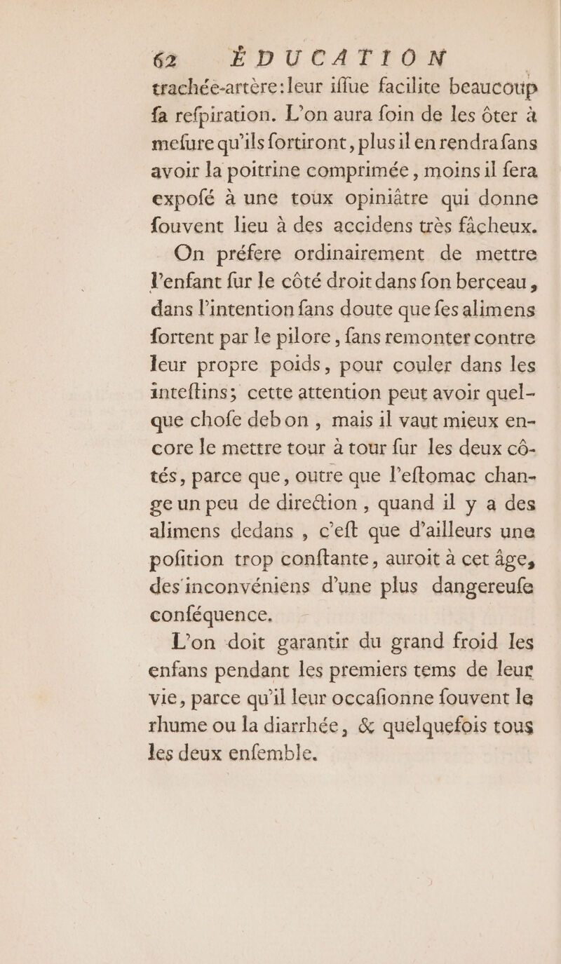 trachée-artère:leur iflue facilite beaucoup fa refpirauon. L'on aura foin de les ôter à mefure qu'ils fortiront, plusilenrendrafans avoir la poitrine comprimée , moins il fera expofé à une toux opiniâtre qui donne fouvent lieu à des accidens très facheux. On préfere ordinairement de mettre l'enfant fur le côté droit dans fon berceau, dans l'intention fans doute que fes alimens fortent par le pilore , fans remonter contre leur propre poids, pour couler dans les intefhins; cette attention peut avoir quel- que chofe debon , mais il vaut mieux en- core le mettre tour à tour fur les deux cô- tés, parce que, outre que l’effomac chan- ge un peu de direétion , quand il y a des alimens dedans , c’eft que d’ailleurs une pofition trop conftante, auroit à cet âge, des inconvéniens d’une plus dangereufe conféquence, L'on doit garantir du grand froid les enfans pendant les premiers tems de leur vie, parce qu'il leur occafionne fouvent le rhume ou la diarrhée, &amp; quelquefois tous les deux enfemble.