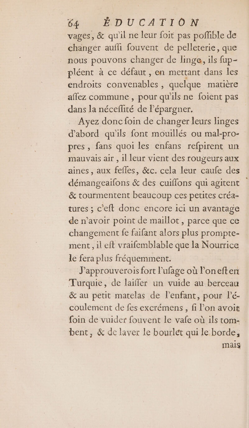 vages, &amp; qu'il ne leur foit pas poflible de changer aufhi fouvent de pelleterie, que nous pouvons changer de linge, ils fup- pléent à ce défaut , en mettant dans les endroits convenables , quelque matière affez commune , pour qu’ils ne foient pas dans la néceflité de l’épargner. Ayez donc foin de changer leurs linges d’abord qu'ils font mouillés ou mal-pro- pres, fans quoi les enfans refpirent un mauvais air , il leur vient des rougeurs aux aines, aux fefles, &amp;c. cela leur caufe des démangeaifons &amp; des cuiflons qui agitent &amp; tourmentent beaucoup ces petites créa- tures ; c'eft donc encore ici un avantage de n'avoir point de maillot, parce que ce changement fe faifant alors plus prompte- ment, il eft vraifemblable que la Nourrice le fera plus fréquemment. J'approuverois fort l’ufage où l’oneften Turquie, de laifler un vuide au berceau &amp; au petit matelas de lenfant, pour lé- coulement de fes excrémens, fi l’on avoit foin de vuider fouvent le vafe où ils tom- bent, &amp; de laver le bourlét qui le borde, mais