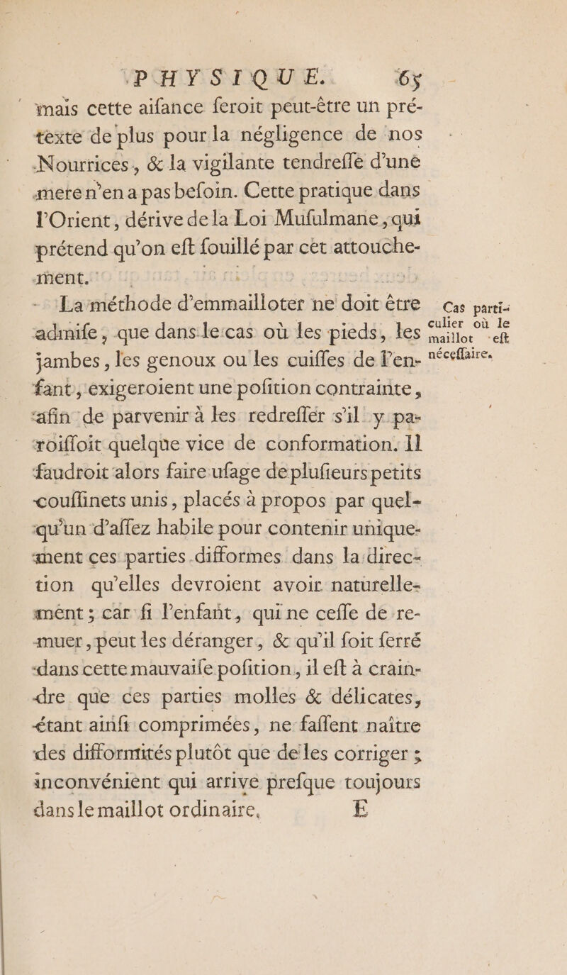 VPHMSIQUE: #5 ” mais cette aifance feroit peut-être un pré- texte de plus pour la négligence de nos Nourrices, &amp; la vigilante tendreffé d’une mete n’en a pas befoin. Cette pratique dans l'Orient, dérive dela Loi Mufulmane , qui ro qu’on eft set par cet attouche- ment. | La méthode d’emmailloter ne “Eu CIE Cas parti- admife, que dans lecas où les pieds, les ES A jambes , les genoux ou les cuiffes de Pen- eeflire. fant, exigeroient une pofition contrainte, ‘afin de parvenir à les redreffer s’il y pa- roifloit quelque vice de conformation. 11 faudroit alors faire ufage de plufieurs petits couflinets unis, placés à propos par quel- qu’un d’affez habile pour contenir unique- sent ces parties .difformes dans la:direc- tion qu'elles devroient avoir naturelle- ment ; car fi Penfant, qui ne cefle de re- muer , peut les déranger, &amp; qu'il foit ferré “dans cette mauvaile pofition, il eft à crain- dre que ces parties molles &amp; délicates, &lt;tant ainfi comprimées, ne faflent naître des difformtités plutôt que de les corriger ; inconvénient qui arrive prefque toujours dans le maillot ordinaire,