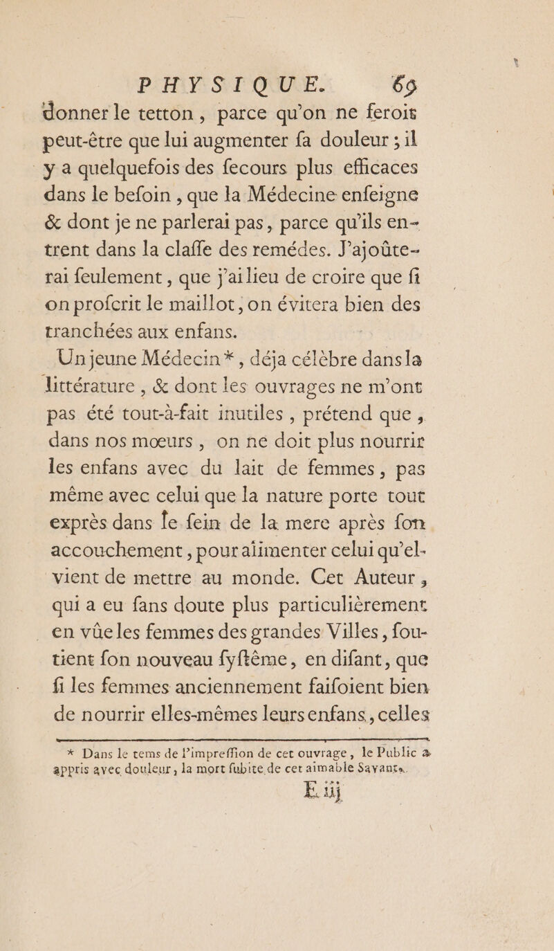 PH SYF'OUURE. 65 donner le tetton, parce qu’on ne feroit peut-être que lui augmenter fa douleur ; il _y a quelquefois des fecours plus efhicaces dans le befoin , que la Médecine enfeigne &amp; dont je ne parlerai pas, parce qu'ils en- trent dans la claffe des remédes. J’ajoûte- rai feulement , que j'ailieu de croire que fi on profcrit le maillot, on évitera bien des tranchées aux enfans. | Un jeune Médecin*, déja célèbre dansla Littérature , &amp; dont les ouvrages ne m'ont pas été tout-à-fait inutiles , prétend que , dans nos mœurs, on ne doit plus nourrir les enfans avec du lait de femmes, pas même avec celui que la nature porte tout exprès dans le fein de la mere après fon accouchement, pour alimenter celui qu’el- vient de mettre au monde. Cet Auteur, qui a eu fans doute plus particulièrement en vûe les femmes des grandes Villes, fou- tient fon nouveau fyftême, en difant, que fi les femmes anciennement faifoient bien de nourrir elles-mêmes leurs enfans, celles * Dans Le tems de Pimpreffion de cet ouvrage, le Public æ appris avec douleur, la mort fubite de cer aimable Savante.