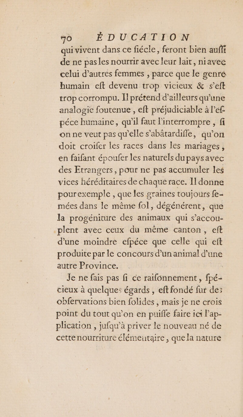 qui vivent dans ce fiécle, feront bien auf de ne pas les nourrir avec leur lait, niavec celui d’autres femmes , parce que le genré humain eft devenu trop vicieux &amp; s’eft trop corrompu. prétend d’ailleurs qu'une analogie foutenue , eft préjudiciable à l’é£ péce humaine, qu’il faut l'interrompre , fi on ne veut pas qu'elle s’abätardifle, qu’on doit croifer les races dans les mariages, en faifant époufer les naturels du paysavec des Etrangers, pour ne pas accumuler les vices héréditaires de chaque race. Il donne pourexemple , que les graines toujours fe- mées dans le même fol, dégénérent, que la progéniture des animaux qui s’accou- plent avec ceux du même canten, eft d’une moindre efpéce que celle qui eft produite par le concours d’un animal d’une autre Province. Je ne fais pas fi ce raifonnement, fpé- cieux à quelques égards , eft fondé fur de; obfervations bien folides , mais je ne crois point du tout qu’on en puifle faire ici l’ap- plication , jufau’à priver le nouveau né de cettenourriture élémentaire , que la nature