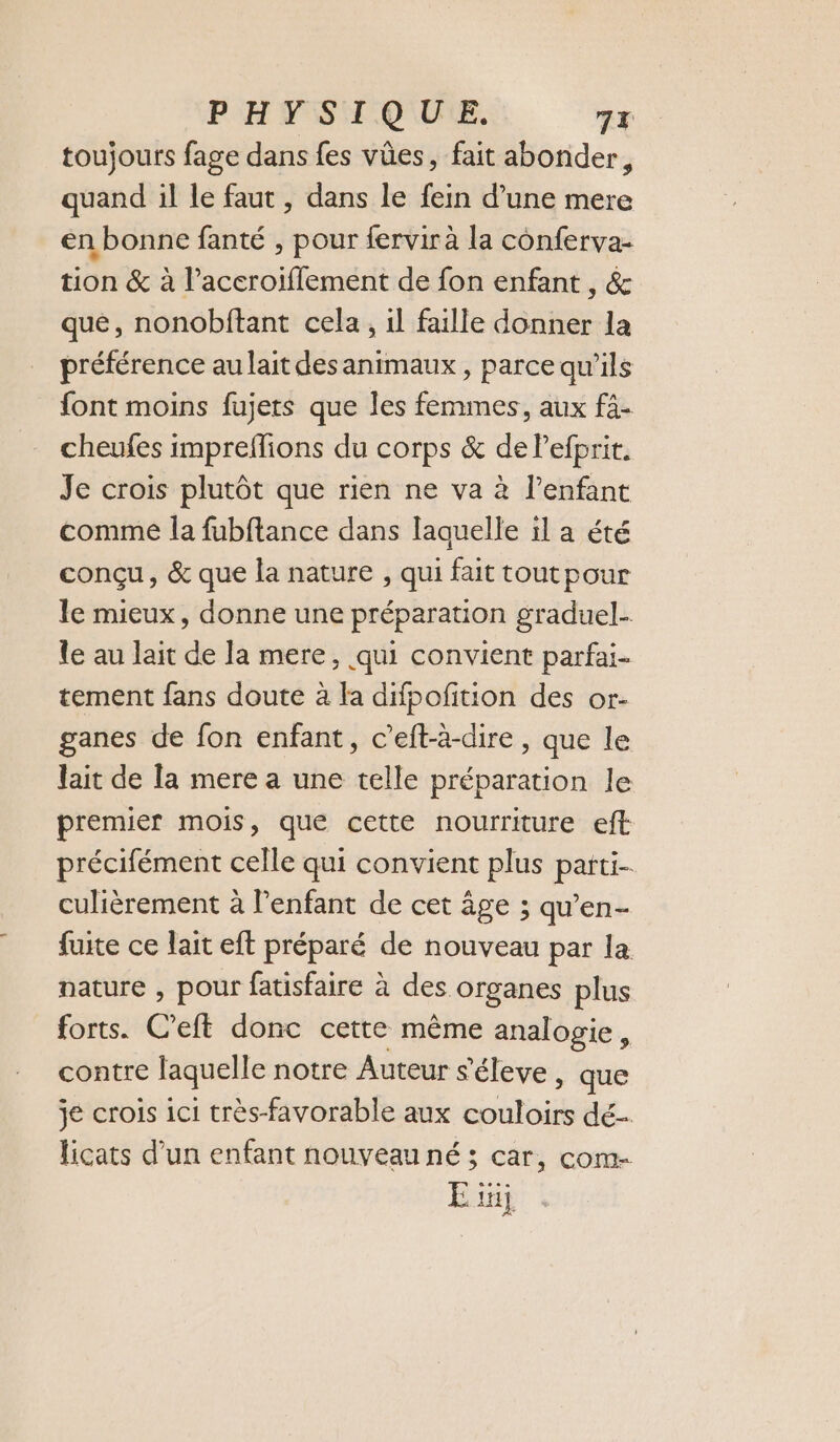 PHYSIQUE. 7x toujours fage dans fes vûes, fait abonder 3 quand il le faut , dans le fein d’une mere en bonne fanté , pour fervirà la conferva- tion &amp; à l’aceroïflement de fon enfant , &amp; que, nonobftant cela, il faille donner la préférence au lait desanimaux , parce qu’ils font moins fujers que les femmes, aux fà- cheufes imprefions du corps &amp; de Pefprit. Je crois plutôt que rien ne va à l’enfant comme la fubftance dans laquelle il a été conçu, &amp; que la nature , qui fait tout pour le mieux, donne une préparation graduel- le au lait de la mere, qui convient parfai- tement fans doute à la difpofition des or- ganes de fon enfant, c’eft-à-dire , que le lait de la mere a une telle préparation le premier mois, que cette nourriture eft précifément celle qui convient plus parti-. culièrement à l'enfant de cet âge ; qu’en- fuite ce lait eft préparé de nouveau par la nature , pour fatisfaire à des organes plus forts. C’eft donc cette même analogie, contre laquelle notre Auteur s 'éleve , que je crois ici très-favorable aux couloirs dé ficats d’un enfant nouveau né; car, com- E üij