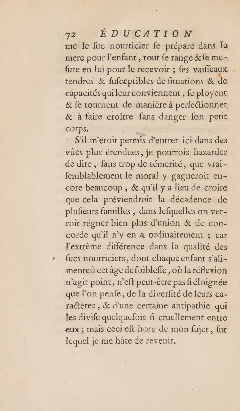 me le fuc nourricier fe prépare dans fa mere pour l'enfant, tout {e rangé &amp;fe me- fure en lui pour le recevoir ; fes vaifleaux tendres &amp; fufceptibles de fituations &amp; de capacités qui leur conviennent, fe ployent &amp; fe tournent de manière à perfe&amp;ionner &amp; à faire croitre fans danger fon petit A S'il m'étoit permis d'entrer ici da des vûes plus étendues, je pourrois hazarder de dire, fans t'op de témerité, que vrai- femblablement le moral y gagneroit en- core beaucoup , &amp; qu'il y a lieu de croire que cela préviendroit la décadence -de plufeurs familles , dans léfquelles on ver- roit régner bien plus d'union &amp; de con- corde qu'il n’y en à ordinairement ; car Pextrème différence dans la qualité des fucs nourriciers, dont chaque enfant s’ali- mente à cetâge defoiblefle , où la réflexion n’agit point, n’eft peut-être pas fiéloignée que lon pente, de la diverfité de leurs ca- ra@ères , &amp; d’une certaine antipathie qui les divife quelquefois fi cruellèment entre eux ; mais ceci eft hors de mon fujet, {ur lequel je me hâte de revenir.