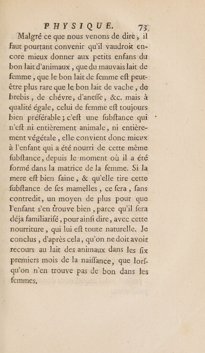 PHYSIQUE. n à . Malgré ce que nous venons de dire, il faut pourtant convenir qu'il vaudroit en- core mieux donner aux petits enfans du bon lait d'animaux , que du mauvais lait de femme , que le bon lait de femme eft peut- être plus rare que le bon lait de vache , de brebis, de chévre, d’anefle, &amp;c. mais à qualité égale, celui de femme eft toujours bien préférable ; c’eft une fubftance qui ‘ n’eft ni entièrement animale, ni entière- ment végétale , elle convient donc mieux à l’enfant qui a été nourri de cette même fubftance, depuis le moment où il a été formé dans la matrice de la femme. Si la mere eft bien faine, &amp; qu'elle tire cette fubftance de fes mamelles , ce fera , fans contredit, un moyen de plus pour que l'enfant s’en trouve bien , parce qu'il fera déja familiarifé , pour ainfi dire, avec cette nourriture , qui lui eft toute naturelle. Je conclus , d’après cela, qu'on nedoitavoir recours au lait des animaux dans les fx premiers mois de la naïfflance, que lor£. qu'on n’en trouve pas de bon dans les femmes,