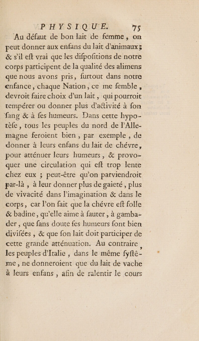 LPOH MS DURE 7S Au défaut de bon lait de femme, on peut donner aux enfans du lait d'animaux; &amp; s’il eft vrai que les difpofitions de notre corps participent de la qualité des alimens que nous avons pris, furtout dans notre enfance, chaque Nation, ce me femble, devroit faire choix d’un lait, qui pourroit tempérer ou donner plus d’aétivité à fon fang &amp; à fes humeurs. Dans cette hypo- tèfe , tous les peuples du nord de l’Alle.- magne feroient bien , par exemple , de donner à leurs enfans du lait de chévre, pour atténuer leurs humeurs, &amp; provo- quer une circulation qui eft trop lente chez eux ; peut-être qu’on parviendroit par-là , à leur donner plus de gaieté, plus de vivacité dans l’imagination &amp; dans le corps, car l’on fait que la chévre eff folle &amp; badine, qu’elle aime à fauter , à gamba- der , que fans doute fes humeurs font bien divifées , &amp; que fon lait doit participer de cette grande atténuation. Âu contraire les peuples d'Italie ; dans le même fyfte- me, ne donneroient que du lait de vache à leurs enfans , afin de ralentir le cours