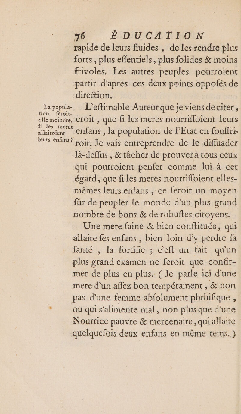 rapide de leurs fluides , de les rendre plus forts , plus effentiels, plus folides &amp; moins frivoles. Les autres peuples pourroient partir d’après ces deux points oppofés de direction. lapopula- : L’eftimable Auteur que je viens de citer, tion feroit- elle moindre, CrOIt , que fi les meres nourrifloient leurs fi les meres : - allaitoienr Cnfans , la population de l'Etat en fouffr:i- les enfin? Loit, Je vais entreprendre de le diffuader là-deflus , &amp;tàcher de prouvéra tous ceux qui pourroient penfer comme lui à cet égard, que fi les meres nourrifloient elles- mêmes leurs enfans , ce feroit un moyen für de peupler le monde d’un plus grand nombre de bons &amp; de robuftes citoyens. Une mere faine &amp; bien conftituée, qui allaite fes enfans , bien loin d'y perdre fa fanté , la fortifie ; c’eft un fait qu'un plus grand examen ne feroit que confir- mer de plus en plus. ( Je parle ici d’une mere d’un aflez bon tempérament, &amp; non pas d’une femme abfolument phthifique , * ou qui s’alimente mal, non plus que d’une Nourrice pauvre &amp; mercenaire , qui allaite quelquefois deux enfans en même tems.)