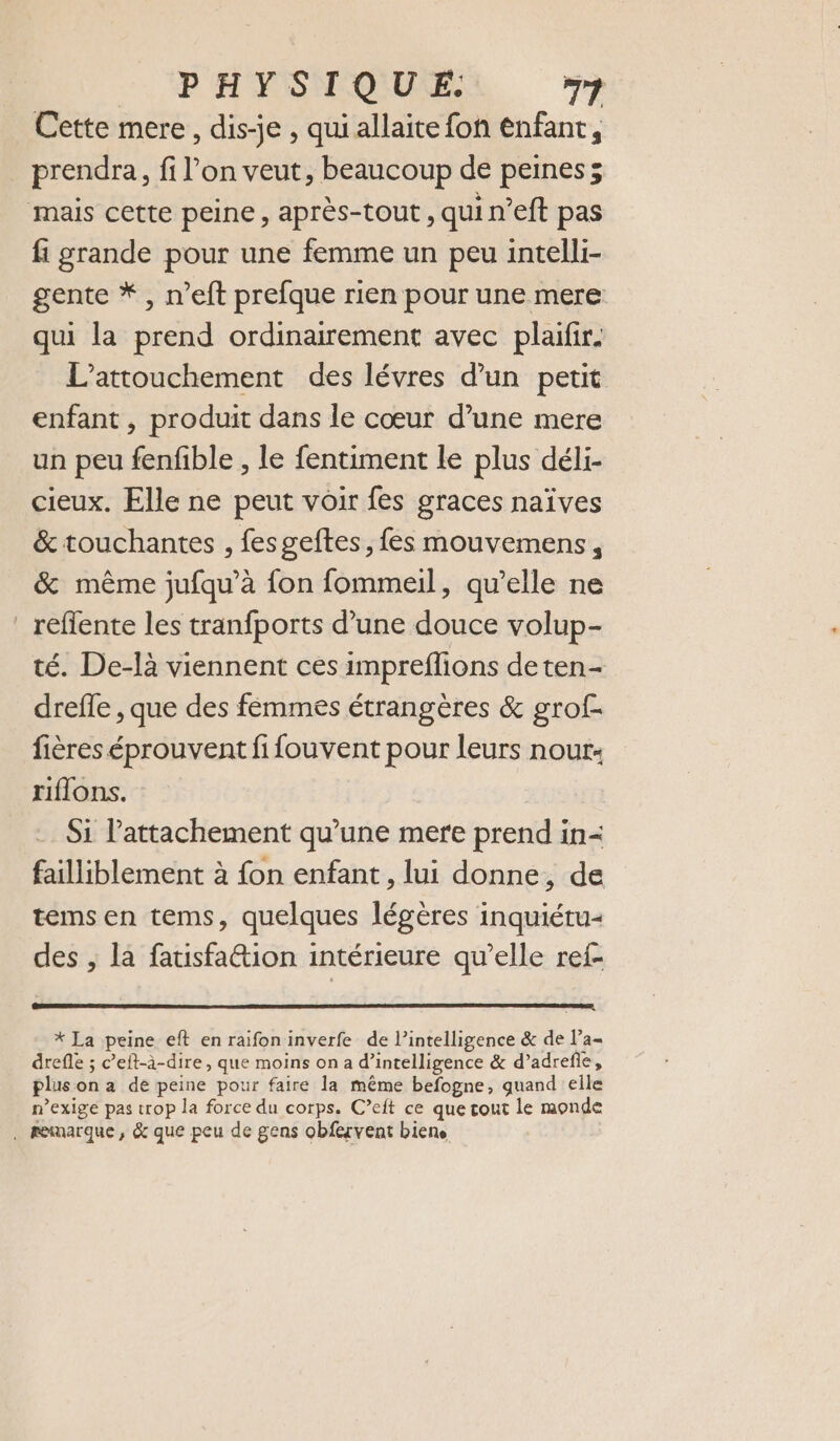 Cette mere, dis-je , quiallaite fon enfant, prendra, fi l’on veut, beaucoup de peines; mais cette peine, après-tout , qui n’eft pas fi grande pour une femme un peu intelli- gente * , n’eft prefque rien pour une mere qui la prend ordinairement avec plaifir. L'attouchement des lévres d’un petit enfant , produit dans le cœur d’une mere un peu fenfible , le fentiment le plus déli- cieux. Elle ne peut voir fes graces naïves &amp; touchantes , fesgeftes, fes mouvemens, &amp; même jufqu’à fon fommeil, qu’elle ne _reflente les tranfports d’une douce volup- té. De-là viennent ces impreflions de ten- drefle , que des femmes étrangères &amp; grof- fières éprouvent fifouvent pour leurs nour: riflons. Si l'attachement qu’une mere prend in= failliblement à fon enfant , lui donne, de tems en tems, quelques légères inquiéru- des , la fatisfation intérieure qu’elle ref- * La peine eft en raifon inverfe de l’intelligence &amp; de l’a drefle ; c’eft-à-dire, que moins on a d'intelligence &amp; d’adreñe, plus on a de peine pour faire la même befogne, quand elle n’exige pas trop la force du corps. C’eit ce que tout le monde . marque, &amp; que peu de gens obfervent biene