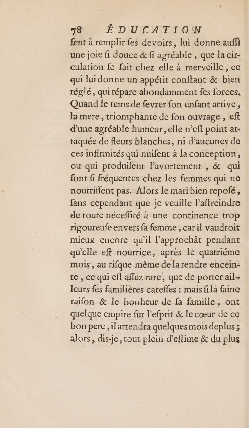 fent à remplir fes devoirs, lui donne aufi une joie fi douce &amp; fi agréable , que la cir- culation fe fait chez elle à merveille, ce qui lui donne un appétit conftant &amp; bien réglé, qui répare abondamment fes forces, Quand le tems de fevrer fon enfant arrive, la mere, triomphante de fon ouvrage , eft d’une agréable humeur , elle n’eft point at- taquée de fleurs blanches, ni d’aucunes de ces infirmités qui nuifent à la conception, ou qui produifent l'avortement , &amp; qui font fi fréquentes chez les femmes qui ne nourriflent pas. Alors le mari bien repolé, fans cependant que je veuille l’aftreindre de toute néceflité à une continence trop rigoureufe envers fa femme , car il vaudroit mueux encore qu'il l’approchât pendant qu’elle eft nourrice, après le quatriéme mois , au rifque même de larendre encein- te, ce qui eft aflez rare, que de porter ail- leurs fes familières carefles : mais fila faine raifon &amp; le bonheur de fa famille, ont quelque empire fur l’efprit &amp; le cœur de ce bon pere ,ilattendra quelques mois deplus; alors, dis-je, tout plein d’eftime &amp; du plus