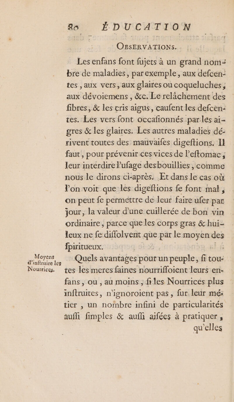 _ Moyens d’inftruire les Nourrices. 88 ÉDUCATION OBSERVATIONS. Les enfans font fujets à un grand nom: bre de maladies, par exemple, aux défcen- tes ,aux vers, aux glaires ou coqueluches, aux dévoiemens , &amp;c. Le relächement des fibres, &amp; les cris aigus, caufent les defcen: tes. Les vers font occafionnés parles ai- gres &amp; les glaires. Les autres maladies dé: rivent toutes des mauvaifes digeftions. I] faut, pour prévenir ces vices de l’effomac, leur interdire l’ufage desbouillies , comme nous le dirons ci-après. Et dans le cas où l’on voit que les digeflions fe font mal, on peut fe permettre He leur faire ufer par jour, la valeur d’une cuillerée de bon vin ordinaire, parce que les corps gras &amp; hui leux ne fe diffolvent que par le moyen des fpiritueux. | Quels avantages ses un peuple, fi tou- tes les meres faines nourrifloient leurs en- fans, ou , au moins ;, ftles Nourrices plus inftruites, n’ignoroient pas, fur leur mé: tier , un nombre infini de particularités auf fimples &amp; aufli aifées à pratiquer, qu'elles