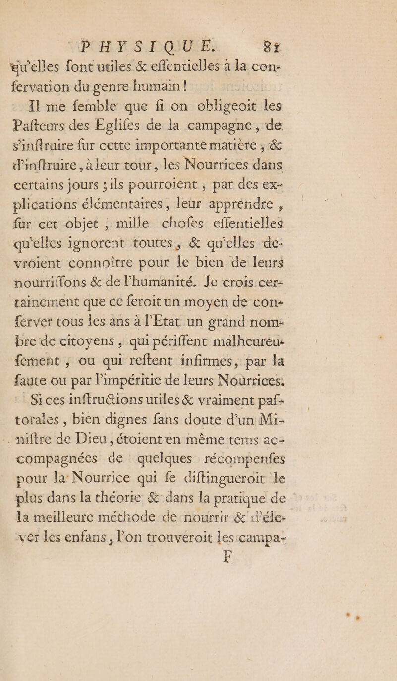 PO RS. DOIUEE: 8f au’elles font utiles &amp; effentielles à la con: fervation du genre humain | 11 me femble que fi on obligeoit les Pafteurs des Eglifes de la campagne, de s’inftruire fur cette importante matière , &amp; d’inftruire , à leur tour, les Nourrices dans certains jours ;1ls pourroient ; par des ex- plications élémentaires, leur apprendre , fur cet objet , mille chofes effentielles qu’elles ignorent toutes, &amp; qu’elles de- vroient connoître pour le bien de leurs nourriflons &amp; de l'humanité. Je crois cer- tainement que ce feroit un moyen de con- ferver tous les ans à l’État un grand nom: bre de citoyens , qui périffent malheureu- fement , ou qui reftent infirmes, par la faute ou par l’impéritie de leurs Nourrices. Si ces inftru&amp;tions utiles &amp; vraiment paf- toraies , bien dignes fans doute d’un Mi- . niftre de Dieu, étoienten même tems ac- compagnées de quelques récompenfes pour la Nourrice qui fe diftingueroit le plus dans la théorie &amp; dans la pratique de 1a meilleure méthode de nourrir &amp; d’éle- vêr les enfans, l’on trouveroit les: campa- F