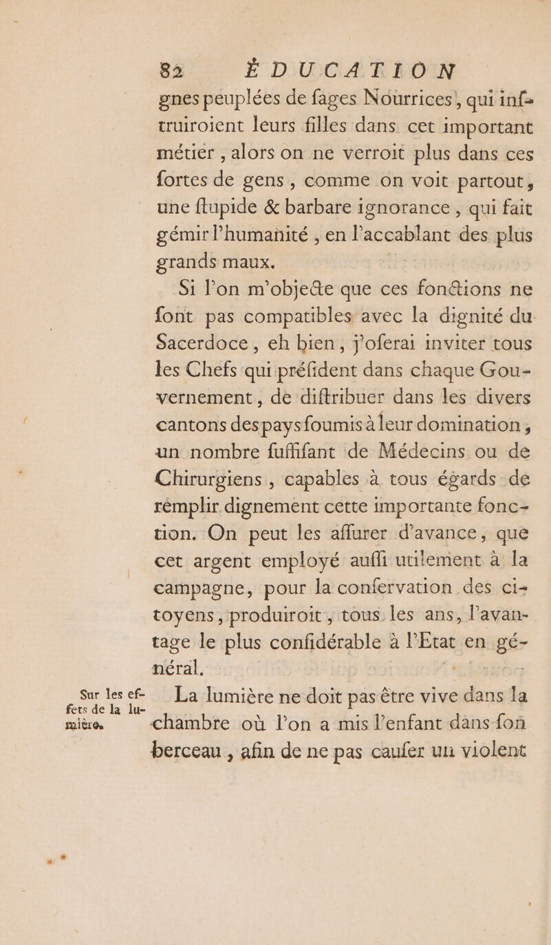 gnes peuplées de fages Nourrices, qui inf= truiroient leurs filles dans cet important métier , alors on ne verroit plus dans ces fortes de gens , comme on voit partout, une ftupide &amp; barbare ignorance , qui fait génur Phumanité , en l’accablant des plus grands maux. Si l’on m'objete que ces fonétions ne font pas compatibles avec la dignité du Sacerdoce , eh bien, j'oferai inviter tous les Chefs qui préfident dans chaque Gou- vernement, de diftribuer dans les divers cantons despaysfoumis àleur domination, un nombre fufffant de Médecins ou de Chirurgiens , capables à tous égards de rémplir dignement cette importante fonc- tion. On peut les affurer d'avance, que cet argent employé aufli utilement à la campagne, pour la confervation des ci- toyens, produiroit , tous les ans, l’avan- tage le plus confidérable à l’État en gé- néral. ago RE La lumière ne doit pas être vive dans la raière chambre où l’on a mis l’enfant dans fon berceau , afin de ne pas caufer uni violent