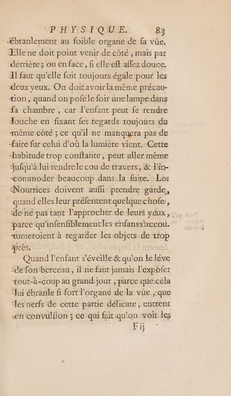 -ébranlement au foible organe de fa vûe. Elle ne doit point venir de côté , mais par derrière; ou en face, fi elle-ft-affez douce. Il faut qu’elle foit toujours égale pour les deux yeux. On doitavoirlamême précau- ton, quand onpofele foir unelampe dans a chambre , car l'enfant peut fe rendre Touche en fixant fes regards toujours du même cÔtÉ ; ce qu il ne manquera pas de faire fur celui d’où la lumière vient.-Cette “habitude trop conftante, peut aller même fufqu'à lui rendrele cou de travers, &amp; l'in- -commoder beaucoup .dans.la fuite. Les Nourrices doivent aufli prendre garde, quand elles leur préfententquelquechofe;, de né pas tant lapprocher de leurs yéux, TMeROIENt à regarder les: Len de se Ses l'enfant s’éveille:&amp; qu on Fes Es :de fon'berceau , il'ne faut jamais l’expofer +tout-à-coup au grand-jour ;parce que céla ‘ui ébranle fi fort l’organé de la vûe ,:que ‘les nerfs de cette partie délicate, entrent €h convulfion ; ce)qui fait qu'on voit les Fi -