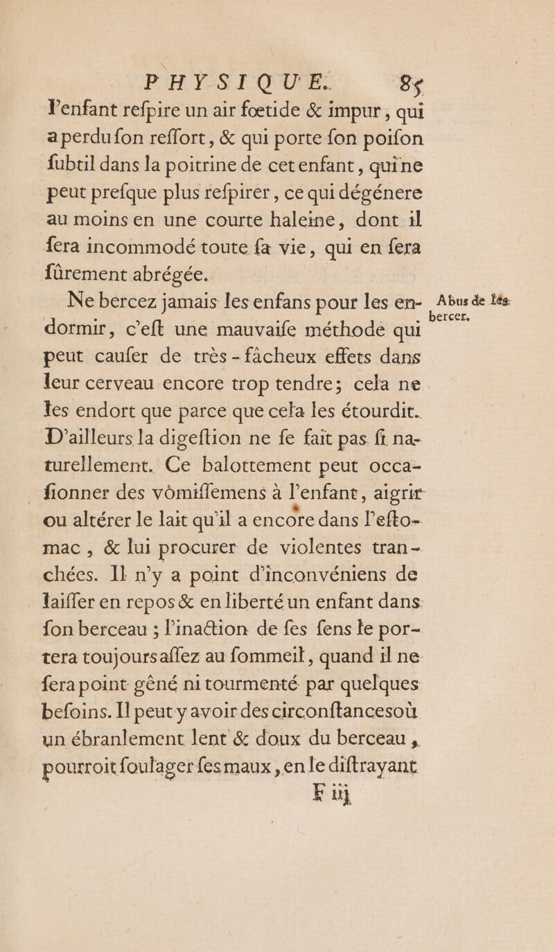 PH FES, QUUCR: 8$ VPenfant refpire un air foœetide &amp; impur, qui a perdu fon reflort, &amp; qui porte fon poifon fubtil dans la poitrine de cetenfant, quine peut prefque plus refpirer , ce qui dégénere au moins en une courte haleine, dont 1l fera incommodé toute fa vie, qui en fera fûrement abrégée. Ne bercez jamais les enfans pour les en- Abus de tés . bercer, dormir, c’eft une mauvaife méthode qui peut caufer de très -facheux effets dans leur cerveau encore trop tendre; cela ne Tes endort que parce que cela les étourdit. D'ailleurs la digeftion ne fe fait pas ff na- turellement. Ce balottement peut occa- _ fionner des vomiflemens à l'enfant, aigrit ou altérer le lait qu'il a encore dans l’efto- mac , &amp; lui procurer de violentes tran- chées. IL n’y a point d’inconvéniens de laiffer en repos &amp; en liberté un enfant dans fon berceau ; l’ina@ion de fes fens te por- tera toujours aflez au fommeit, quand il ne fera point gèné nitourmenté par quelques befoins. Il peut y avoir des circonftancesoù un ébranlement lent &amp; doux du berceau , pourroit foulagerfesmaux ,enle diftrayant E üj