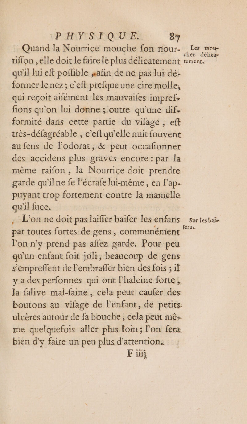 PATES MIQUUEE: 877 Quand la Nourrice mouche fon nour- he © riflon , elle doit le faire le plus délicatement tement. qu'il lui eft poflible safin de ne pas lui dé- former le nez; c’eft prefqueune cire molle, qui reçoit aifément les mauvaifes impref, fions qu'on lui donne ; outre qu’une dif. formité dans cette partie du vilage , eft très-défagréable , c’eft qu’elle nuit fouvent au fens de lodorat, &amp; peut occafionner des accidens plus graves encore : par la même raifon, la Nourrice doit prendre garde qu'ilne fe Pécrafe lui-même, en l'ap. puyant trop fortement contre la mamelle qu'il fuce. | , L'on ne doit pas laiffer baïfer les enfans surtesbai. par toutes fortes de gens, communément ** Von n’y prend pas affez garde. Pour peu qu'un enfant foit joli, beaucoup de gens s’empreflent de l’embrafler bien des fois ; if y a des perfonnes qui ont l'haleine forte, la falive mal-faine, cela peut caufer des boutons au vifage de Penfant, de petits ulcères autour de fa bouche, cela peut mê- me quelquefois aller plus foin; on fera bien d’y faire un peu plus d'attention. Fit