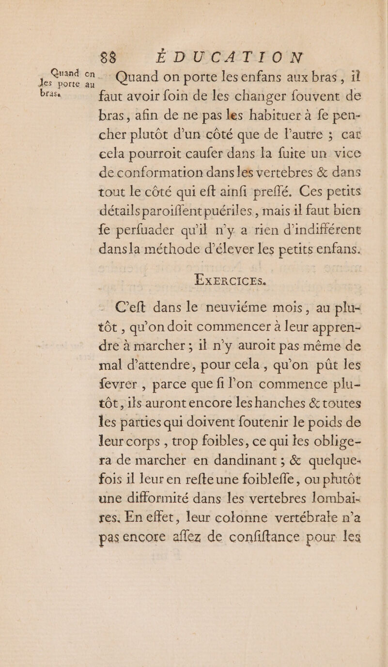 Jes porte au brase 88 É D'UECA TI F-OÛN Quand on porte les enfans aux bras, il faut avoir foin de les changer fouvent de bras, afin de ne pas les habituer à fe pen- cher plutôt d’un côté que de Pautre ; car cela pourroit caufer dans la fuite un vice de conformation dans les vertebres &amp; dans tout le côté qui eft ainfi preflé. Ces petits détails paroiïfflentpuériles, mais 1l faut bien dansla méthode d'élever les petits enfans. EXERCICES. C’eft dans le neuviéme mois, au plu- tôt , qu'on doit commencer à leur appren- dre à marcher ; 1l n’y auroit pas même de mal d'attendre, pour cela, qu'on pût les fevrer , parce que fi lon commence plu- tôt, ils aurontencore leshanches &amp;toutes les parties qui doivent foutenir le poids de leurcorps , trop foibles, ce qui les oblige- ra de marcher en dandinant ; &amp; quelque- fois il leur en refteune foibleffe, ou plutôt une difformité dans les vertebres lombai- res. En effet, leur colonne vertébrale n’a pas encore aflez de confiftance pour les