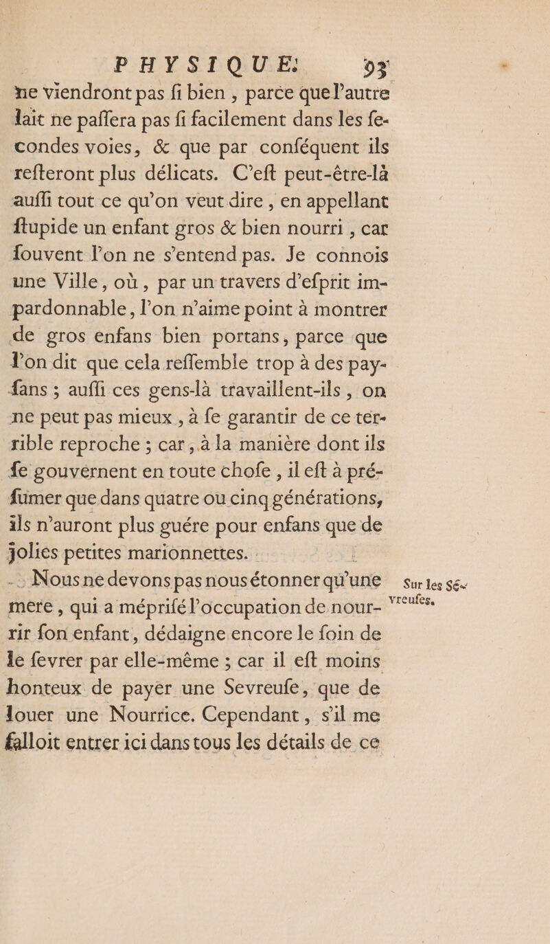 PHYSIQUE: 02 ne viendront pas fi bien , parce que l’autre lait ne pañlera pas fi facilement dans les fe- condes voies, &amp; que par conféquent ils refteront plus délicats. C’eft peut-être-là auffi tout ce qu’on veut dire , en appellant ftupide un enfant gros &amp; bien nourri , car fouvent l’on ne s'entend pas. Je connais une Ville, où, par un travers d’efprit im- pardonnable, l’on n’aime point à montrer de gros enfans bien portans, parce que on dit que cela refflemble trop à des pay- ans ; aufli ces gens-là travaillent-ils, on ne peut pas mieux , à fe garantir de ce ter- rible reproche ; car, à la manière dontils fe gouvernent en toute chofe , il eft à pré- fumer que dans quatre ou cinq générations, ils n'auront plus guére . enfans que de pres petites marionnettes. : Nous ne devons pas nousétonner qu'e une mere , qui a méprifé l'occupation de nour- rir fon enfant, dédaigne encore le foin de honteux de payer une Sevreufe, que de louer une Nourrice. Cependant, s’il me falloit entrer ici dans tous les détails de ce Sur les S€ vreufes,