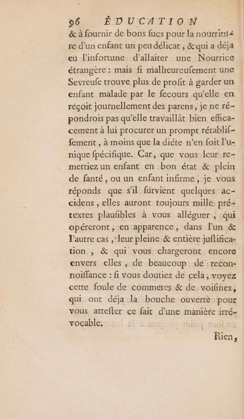 ; 96 ÉDUCATION &amp; à fournir de bons fucs pour lanourritti4 re d’un enfant un peu délicat ; &amp; qui a déja eu l’infortune d’allaiter une Nourrice étrangère : mais fi malheureufement une Sevreufe trouve plus de profit à garder un enfant malade par le fecours qu’elle en réçoit journellement des parens, je ne ré- pondrois pas qu’elle travaillât bien efhca- cement à lui procurer un prompt rétablif- fement , à moins que la diéte n’en foit Pu- nique fpécifique. Car, que vous leur re- mettiez un enfant en bon état &amp; plein de fanté, où un enfant infirme , je vous réponds que sil fürvient quelques ac- cidens , elles auront toujours mille; pré- textes plaufibles à vous alléguer , :qui opéreront , en apparence, dans l’un 6e l’autre cas , ‘leur pleine &amp; entière juftifica- tion. , &amp; qui vous chargeront encore envers elles , de beaucoup de : recon« noiflance : fi vous doutiez de cela; voyez cette foule de commeres &amp; de voifines, qui ont déja la bouche ouverte pour vous attefter ce fait d'une manière irré- vocable. SE $ 21001 HG. 1A0LAG Rien,