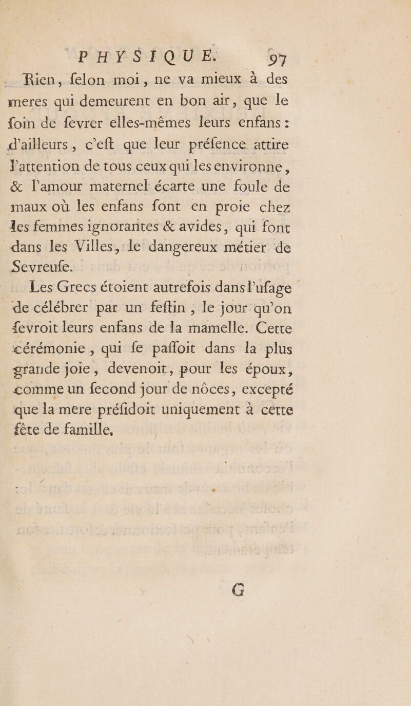 Rien, felon moi, ne va mieux à des meres qui demeurent en bon air, que le {oin de fevrer elles-mêmes leurs enfans : d’ailleurs, c’eft que leur préfence attire Jattention de tous ceux qui lesenvironne, &amp; l'amour maternel écarte une foule de maux où les enfans font en proie chez les femmes ignorantes &amp; avides, qui font dans les Villes, le dangereux métier de Sevreufe. Les Grecs étoient autrefois dans spitage | de célébrer par un feftin , le jour qu’on fevroit leurs enfans de la mamelle. Cette cérémonie , qui fe pañloit dans la plus grande joie, devenoit, pour les époux, _&lt;omme un fecond jour de nôces, excepté que la mere préfidoit uniquement à certe fête de famille, /